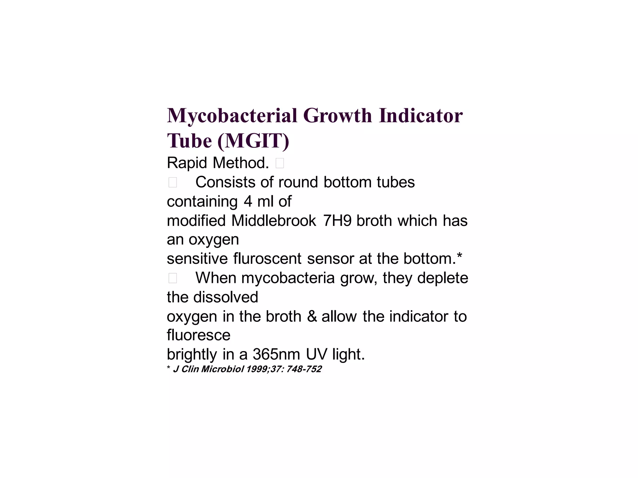 Mycobacterial Growth Indicator
Tube (MGIT)
Rapid Method. 􀂄
􀂄 Consists of round bottom tubes
containing 4 ml of
modified Middlebrook 7H9 broth which has
an oxygen
sensitive fluroscent sensor at the bottom.*
􀂄 When mycobacteria grow, they deplete
the dissolved
oxygen in the broth & allow the indicator to
fluoresce
brightly in a 365nm UV light.
* J Clin Microbiol 1999;37: 748-752

 