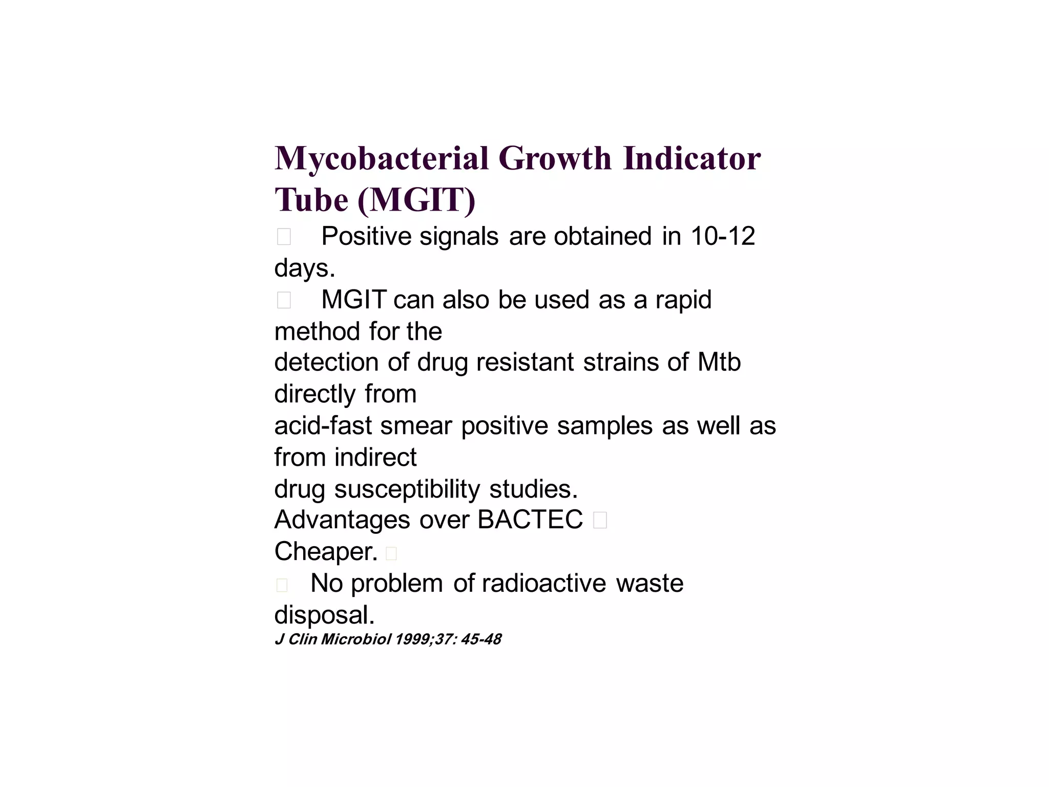 Mycobacterial Growth Indicator
Tube (MGIT)
􀂄 Positive signals are obtained in 10-12
days.
􀂄 MGIT can also be used as a rapid
method for the
detection of drug resistant strains of Mtb
directly from
acid-fast smear positive samples as well as
from indirect
drug susceptibility studies.
Advantages over BACTEC 􀂄
Cheaper. 􀂄
􀂄 No problem of radioactive waste
disposal.
J Clin Microbiol 1999;37: 45-48

 