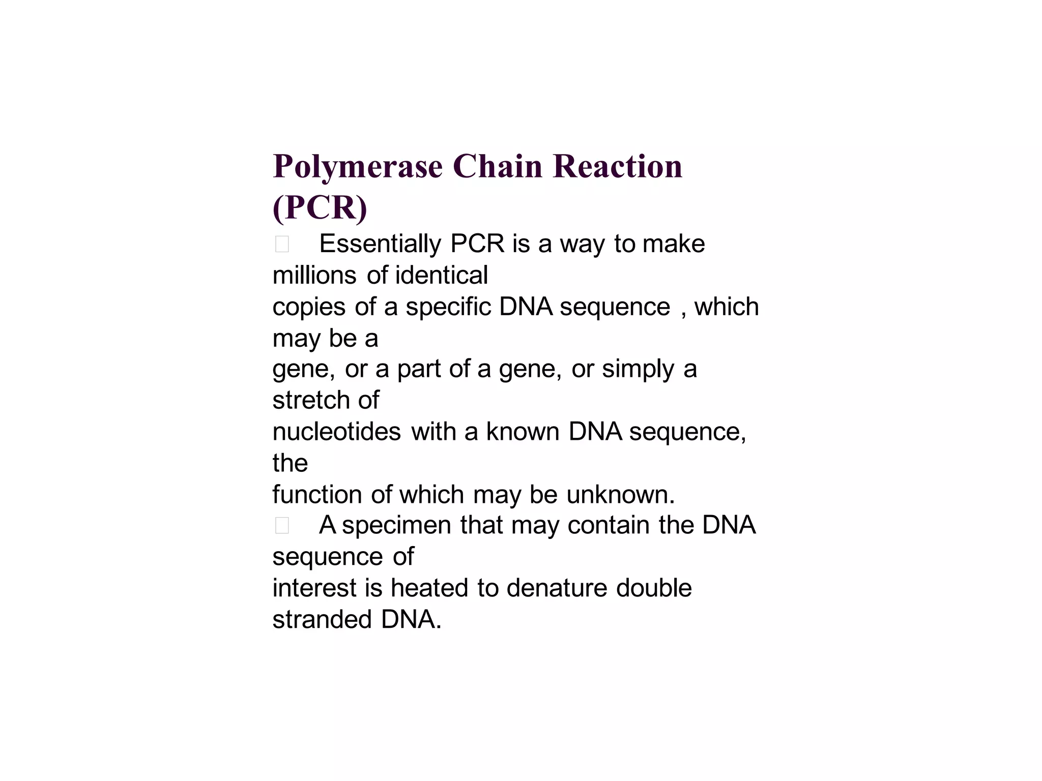 Polymerase Chain Reaction
(PCR)
􀂄 Essentially PCR is a way to make
millions of identical
copies of a specific DNA sequence , which
may be a
gene, or a part of a gene, or simply a
stretch of
nucleotides with a known DNA sequence,
the
function of which may be unknown.
􀂄 A specimen that may contain the DNA
sequence of
interest is heated to denature double
stranded DNA.

 