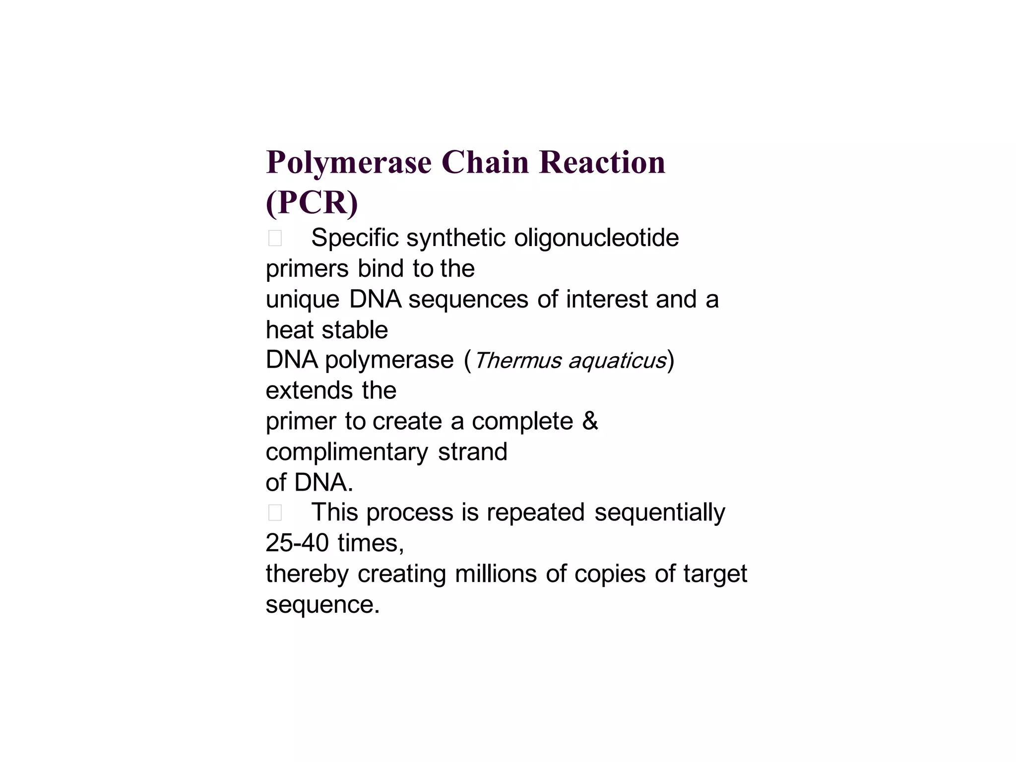 Polymerase Chain Reaction
(PCR)
􀂄 Specific synthetic oligonucleotide
primers bind to the
unique DNA sequences of interest and a
heat stable
DNA polymerase (Thermus aquaticus)
extends the
primer to create a complete &
complimentary strand
of DNA.
􀂄 This process is repeated sequentially
25-40 times,
thereby creating millions of copies of target
sequence.

 