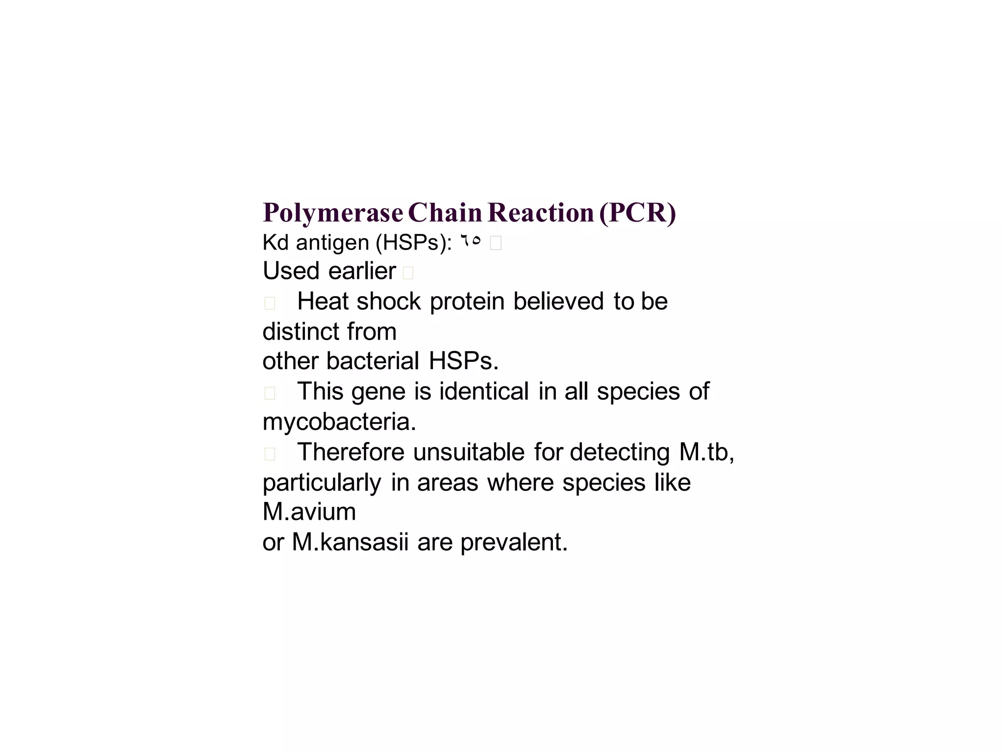 Polymerase Chain Reaction (PCR)
Kd antigen (HSPs): 65 􀂄

Used earlier 􀂄
􀂄 Heat shock protein believed to be
distinct from
other bacterial HSPs.
􀂄 This gene is identical in all species of
mycobacteria.
􀂄 Therefore unsuitable for detecting M.tb,
particularly in areas where species like
M.avium
or M.kansasii are prevalent.

 