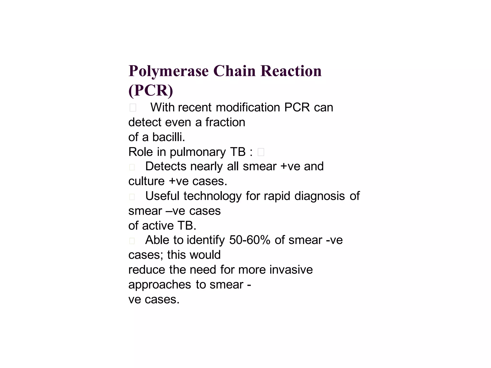 Polymerase Chain Reaction
(PCR)
􀂄 With recent modification PCR can
detect even a fraction
of a bacilli.
Role in pulmonary TB : 􀂄
􀂄 Detects nearly all smear +ve and
culture +ve cases.
􀂄 Useful technology for rapid diagnosis of
smear –ve cases
of active TB.
􀂄 Able to identify 50-60% of smear -ve
cases; this would
reduce the need for more invasive
approaches to smear ve cases.

 
