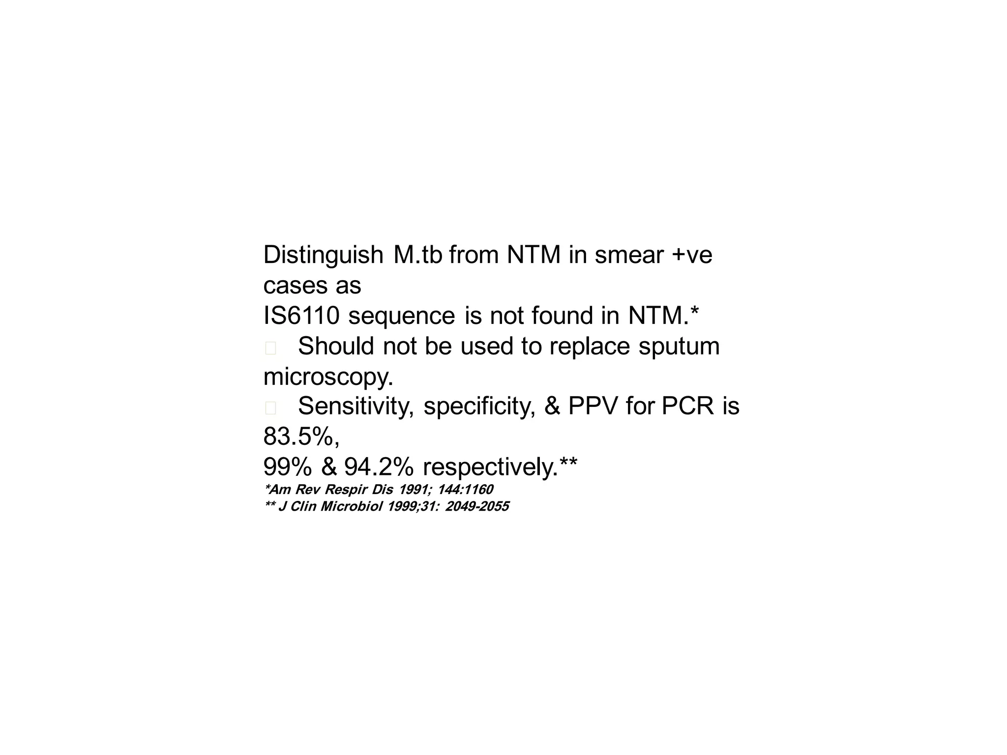 Distinguish M.tb from NTM in smear +ve
cases as
IS6110 sequence is not found in NTM.*
􀂄 Should not be used to replace sputum
microscopy.
􀂄 Sensitivity, specificity, & PPV for PCR is
83.5%,
99% & 94.2% respectively.**
*Am Rev Respir Dis 1991; 144:1160
** J Clin Microbiol 1999;31: 2049-2055

 