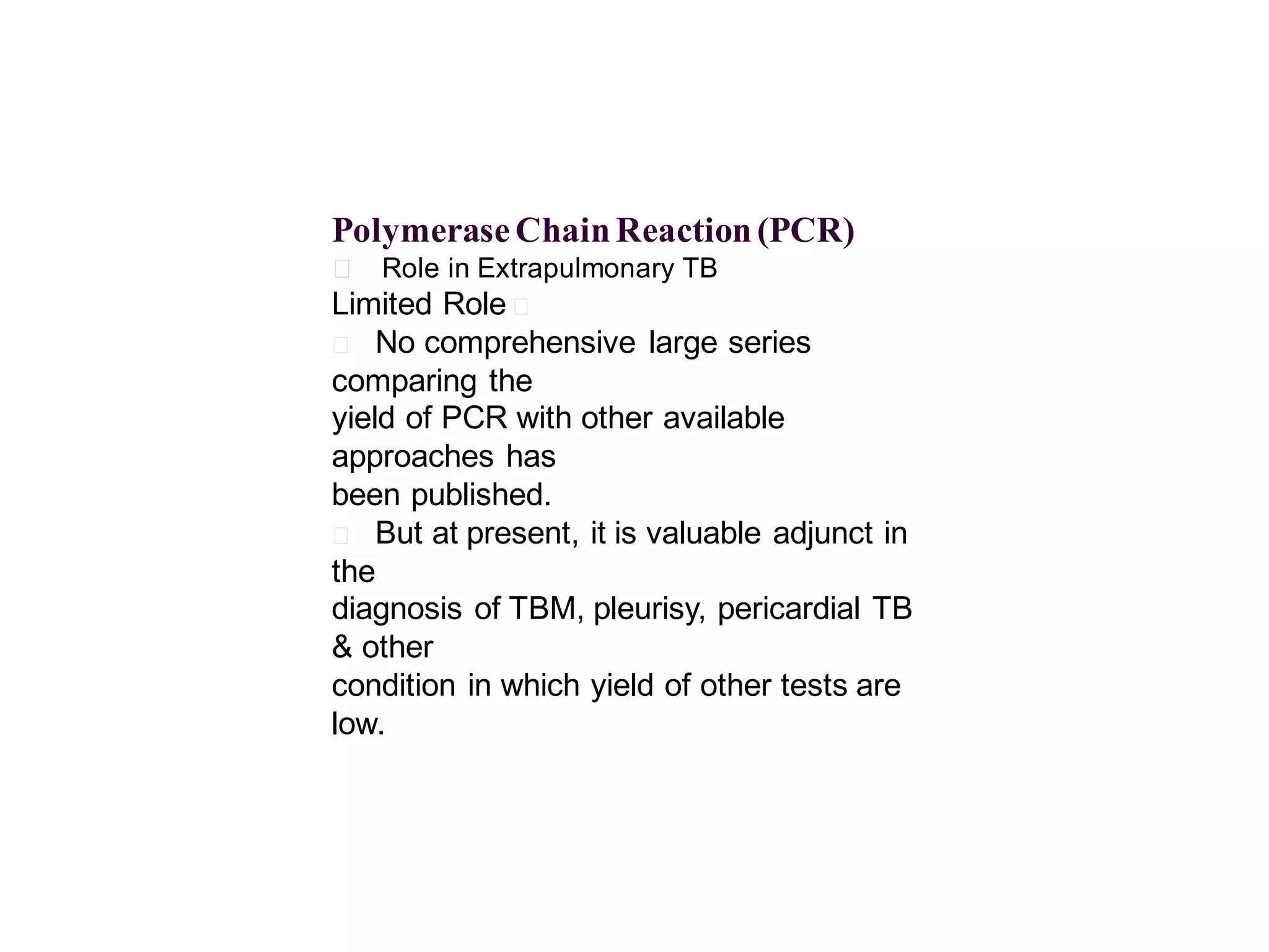 Polymerase Chain Reaction (PCR)
􀂄 Role in Extrapulmonary TB

Limited Role 􀂄
􀂄 No comprehensive large series
comparing the
yield of PCR with other available
approaches has
been published.
􀂄 But at present, it is valuable adjunct in
the
diagnosis of TBM, pleurisy, pericardial TB
& other
condition in which yield of other tests are
low.

 
