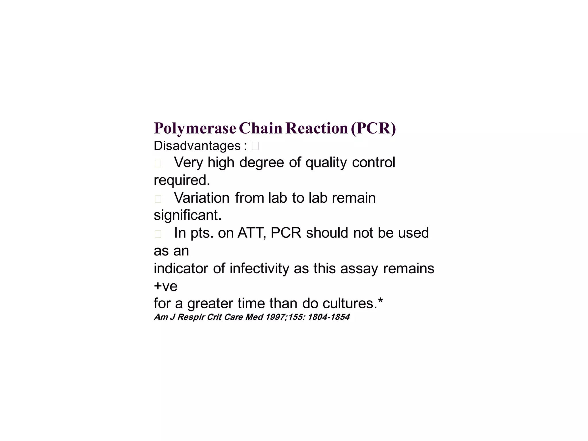 Polymerase Chain Reaction (PCR)
Disadvantages : 􀂄

Very high degree of quality control
required.
􀂄 Variation from lab to lab remain
significant.
􀂄 In pts. on ATT, PCR should not be used
as an
indicator of infectivity as this assay remains
+ve
for a greater time than do cultures.*
􀂄

Am J Respir Crit Care Med 1997;155: 1804-1854

 