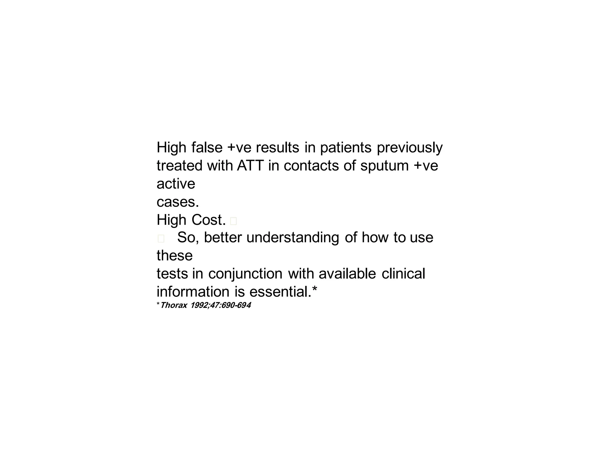 High false +ve results in patients previously
treated with ATT in contacts of sputum +ve
active
cases.
High Cost. 􀂄
􀂄 So, better understanding of how to use
these
tests in conjunction with available clinical
information is essential.*
*Thorax 1992;47:690-694

 