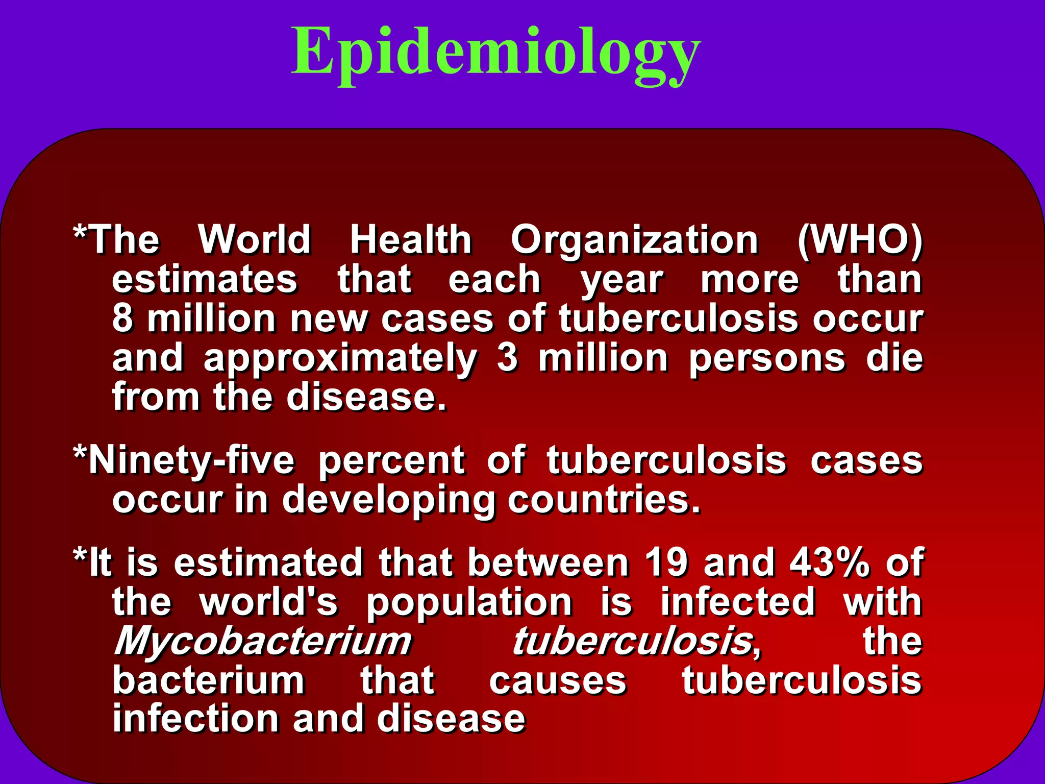 Epidemiology
*The World Health Organization (WHO)
estimates that each year more than
8 million new cases of tuberculosis occur
and approximately 3 million persons die
from the disease.

*Ninety-five percent of tuberculosis cases
occur in developing countries.
*It is estimated that between 19 and 43% of
the world's population is infected with
Mycobacterium
tuberculosis,
the
bacterium that causes tuberculosis
infection and disease

 