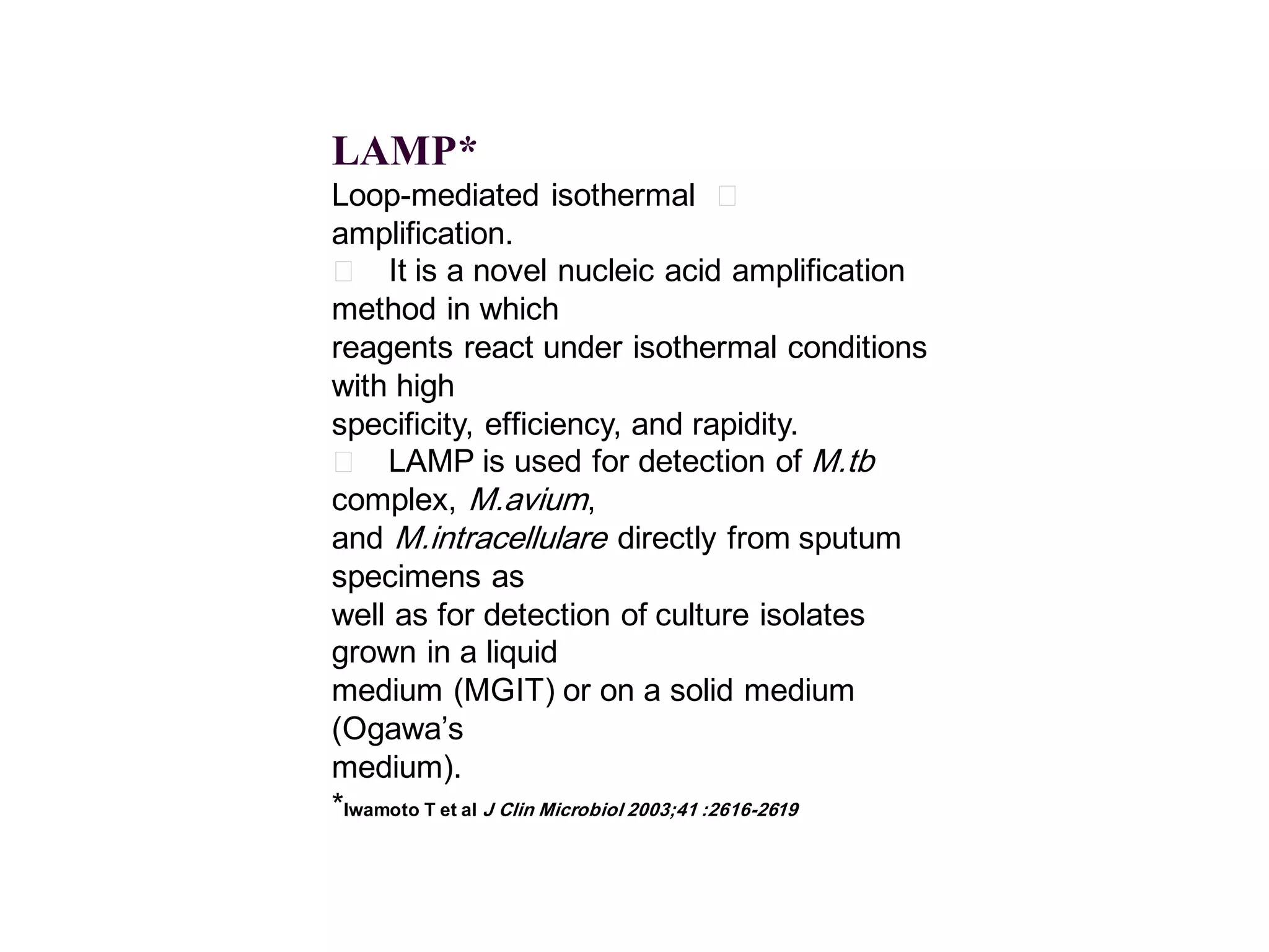 LAMP*
Loop-mediated isothermal 􀂄
amplification.
􀂄 It is a novel nucleic acid amplification
method in which
reagents react under isothermal conditions
with high
specificity, efficiency, and rapidity.
􀂄 LAMP is used for detection of M.tb
complex, M.avium,
and M.intracellulare directly from sputum
specimens as
well as for detection of culture isolates
grown in a liquid
medium (MGIT) or on a solid medium
(Ogawa’s
medium).
*Iwamoto T et al J Clin Microbiol 2003;41 :2616-2619

 