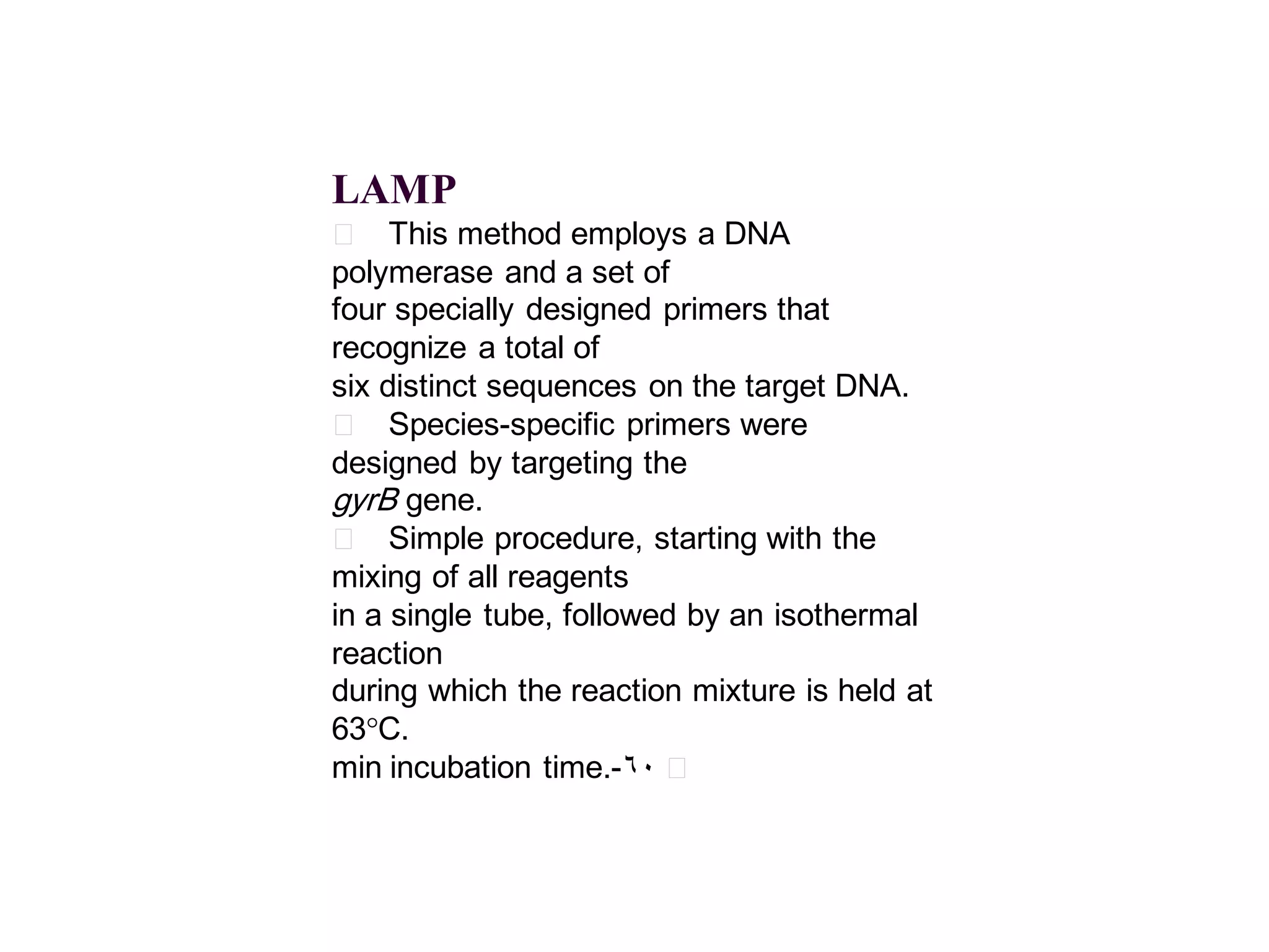LAMP
􀂄 This method employs a DNA
polymerase and a set of
four specially designed primers that
recognize a total of
six distinct sequences on the target DNA.
􀂄 Species-specific primers were
designed by targeting the
gyrB gene.
􀂄 Simple procedure, starting with the
mixing of all reagents
in a single tube, followed by an isothermal
reaction
during which the reaction mixture is held at
63°C.
min incubation time.- 60 􀂄

 