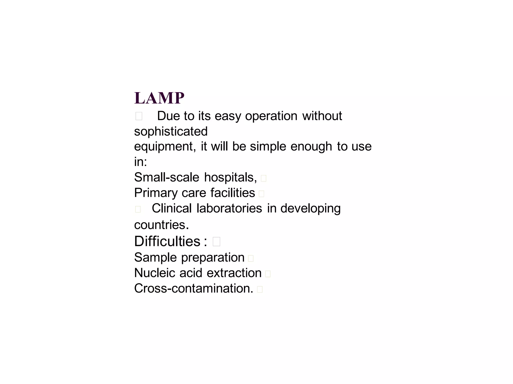 LAMP
􀂄 Due to its easy operation without
sophisticated
equipment, it will be simple enough to use
in:
Small-scale hospitals, 􀂄
Primary care facilities 􀂄
􀂄 Clinical laboratories in developing
countries.

Difficulties : 􀂄
Sample preparation 􀂄
Nucleic acid extraction 􀂄
Cross-contamination. 􀂄

 