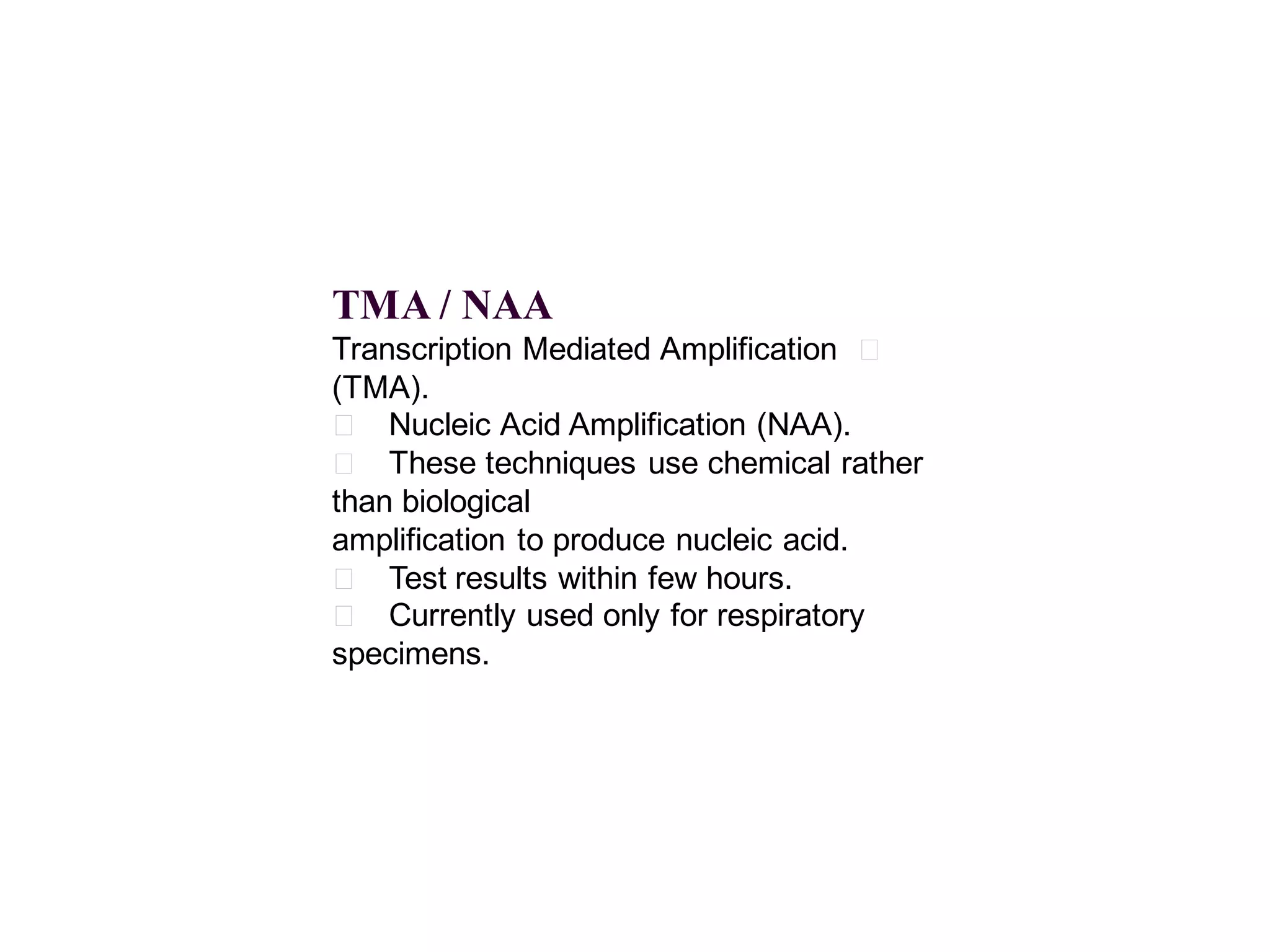TMA / NAA
Transcription Mediated Amplification 􀂄
(TMA).
􀂄 Nucleic Acid Amplification (NAA).
􀂄 These techniques use chemical rather
than biological
amplification to produce nucleic acid.
􀂄 Test results within few hours.
􀂄 Currently used only for respiratory
specimens.

 
