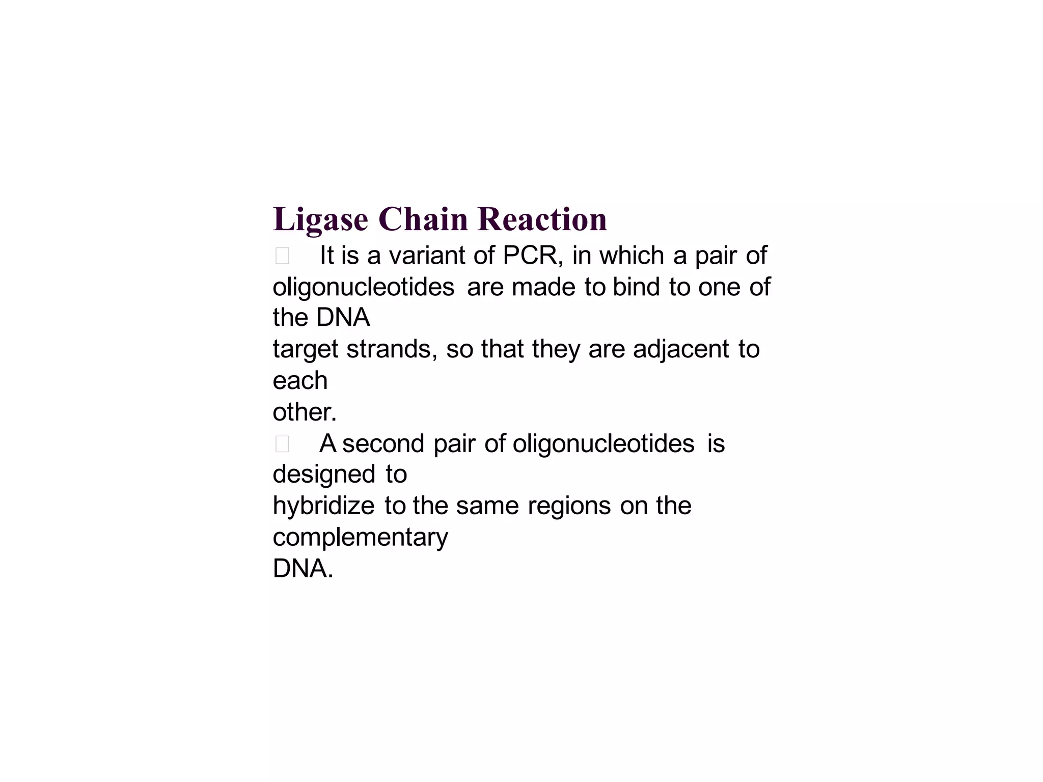 Ligase Chain Reaction
􀂄 It is a variant of PCR, in which a pair of
oligonucleotides are made to bind to one of
the DNA
target strands, so that they are adjacent to
each
other.
􀂄 A second pair of oligonucleotides is
designed to
hybridize to the same regions on the
complementary
DNA.

 