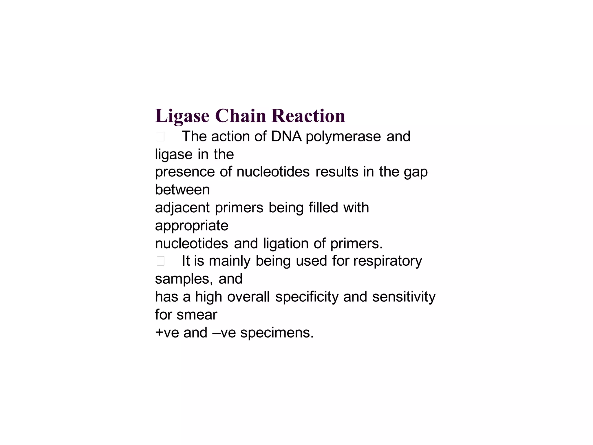 Ligase Chain Reaction
􀂄 The action of DNA polymerase and
ligase in the
presence of nucleotides results in the gap
between
adjacent primers being filled with
appropriate
nucleotides and ligation of primers.
􀂄 It is mainly being used for respiratory
samples, and
has a high overall specificity and sensitivity
for smear
+ve and –ve specimens.

 
