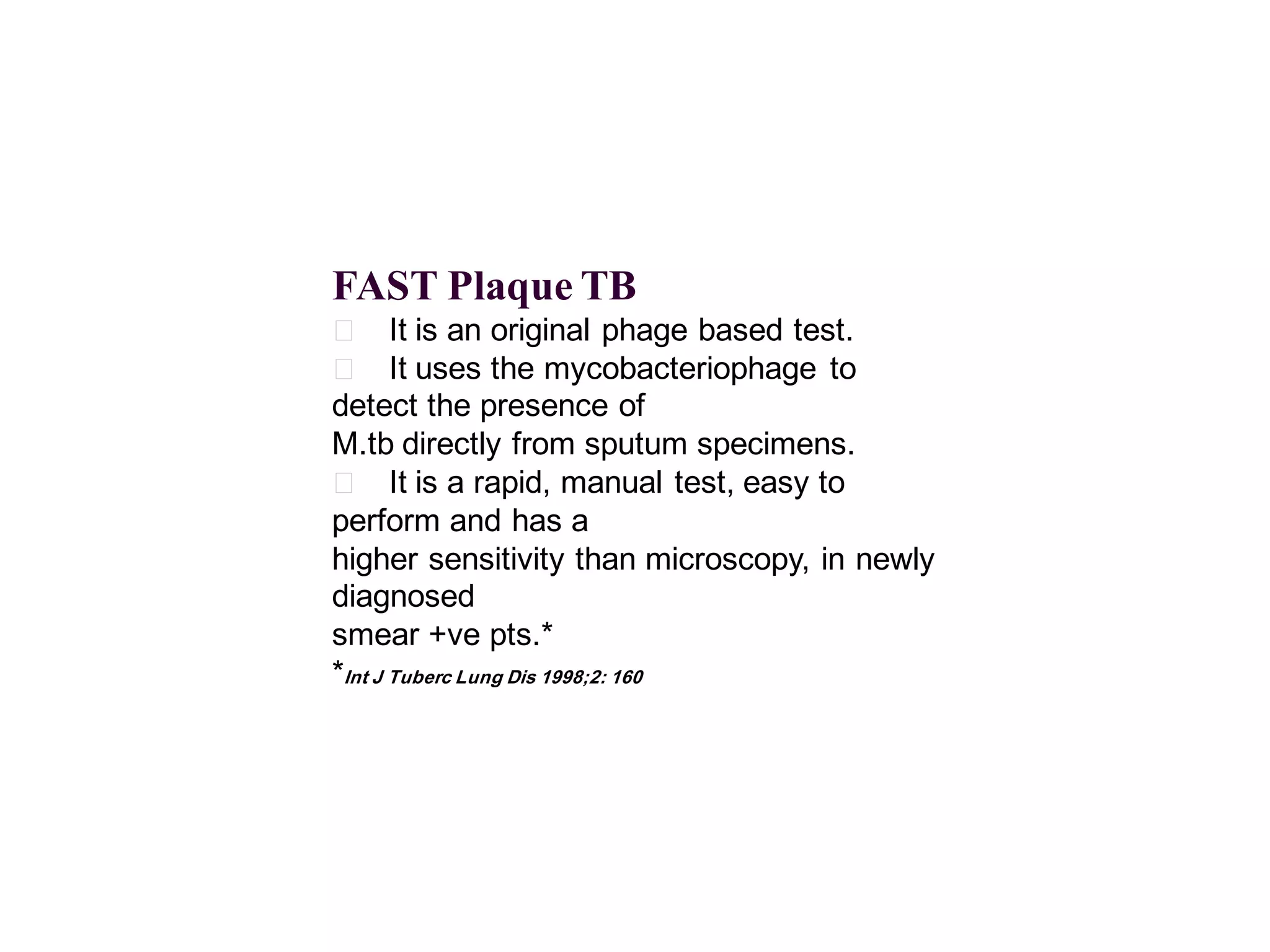 FAST Plaque TB
􀂄 It is an original phage based test.
􀂄 It uses the mycobacteriophage to
detect the presence of
M.tb directly from sputum specimens.
􀂄 It is a rapid, manual test, easy to
perform and has a
higher sensitivity than microscopy, in newly
diagnosed
smear +ve pts.*
*Int J Tuberc Lung Dis 1998;2: 160

 