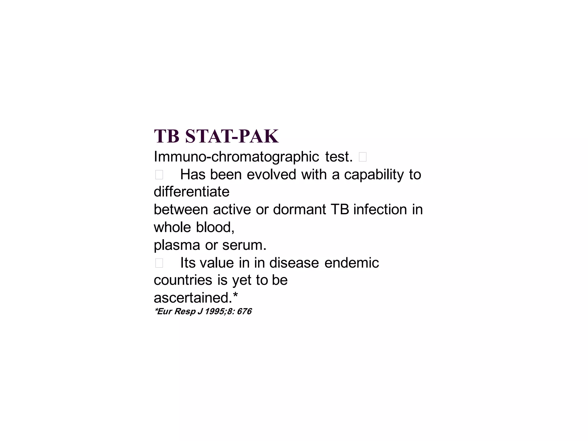 TB STAT-PAK
Immuno-chromatographic test. 􀂄
􀂄 Has been evolved with a capability to
differentiate
between active or dormant TB infection in
whole blood,
plasma or serum.
􀂄 Its value in in disease endemic
countries is yet to be
ascertained.*
*Eur Resp J 1995;8: 676

 