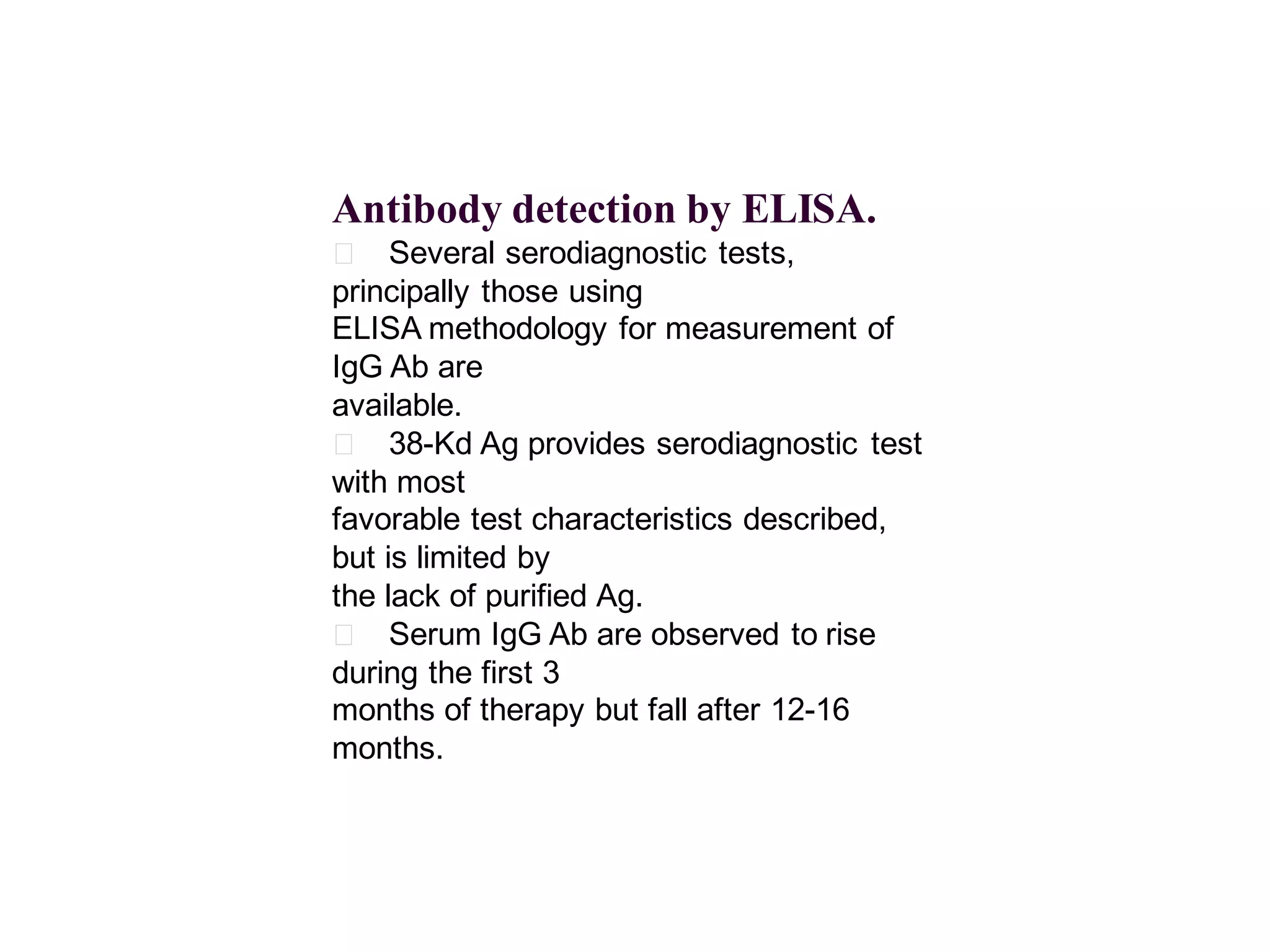 Antibody detection by ELISA.
􀂄 Several serodiagnostic tests,
principally those using
ELISA methodology for measurement of
IgG Ab are
available.
􀂄 38-Kd Ag provides serodiagnostic test
with most
favorable test characteristics described,
but is limited by
the lack of purified Ag.
􀂄 Serum IgG Ab are observed to rise
during the first 3
months of therapy but fall after 12-16
months.

 