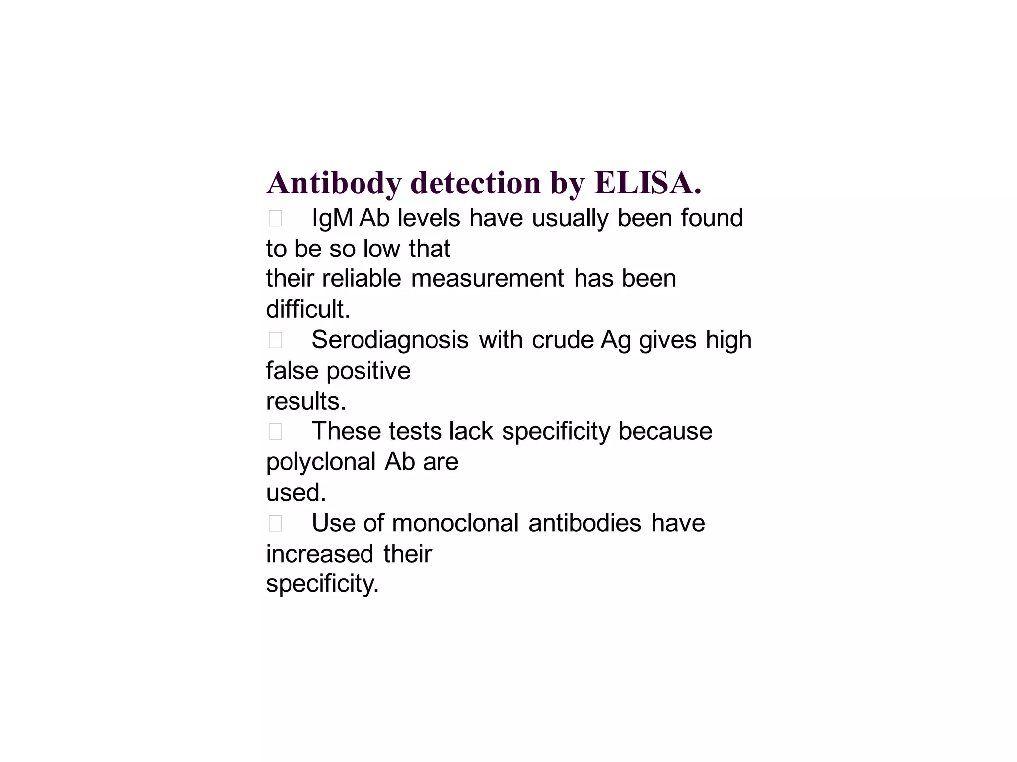 Antibody detection by ELISA.
􀂄 IgM Ab levels have usually been found
to be so low that
their reliable measurement has been
difficult.
􀂄 Serodiagnosis with crude Ag gives high
false positive
results.
􀂄 These tests lack specificity because
polyclonal Ab are
used.
􀂄 Use of monoclonal antibodies have
increased their
specificity.

 