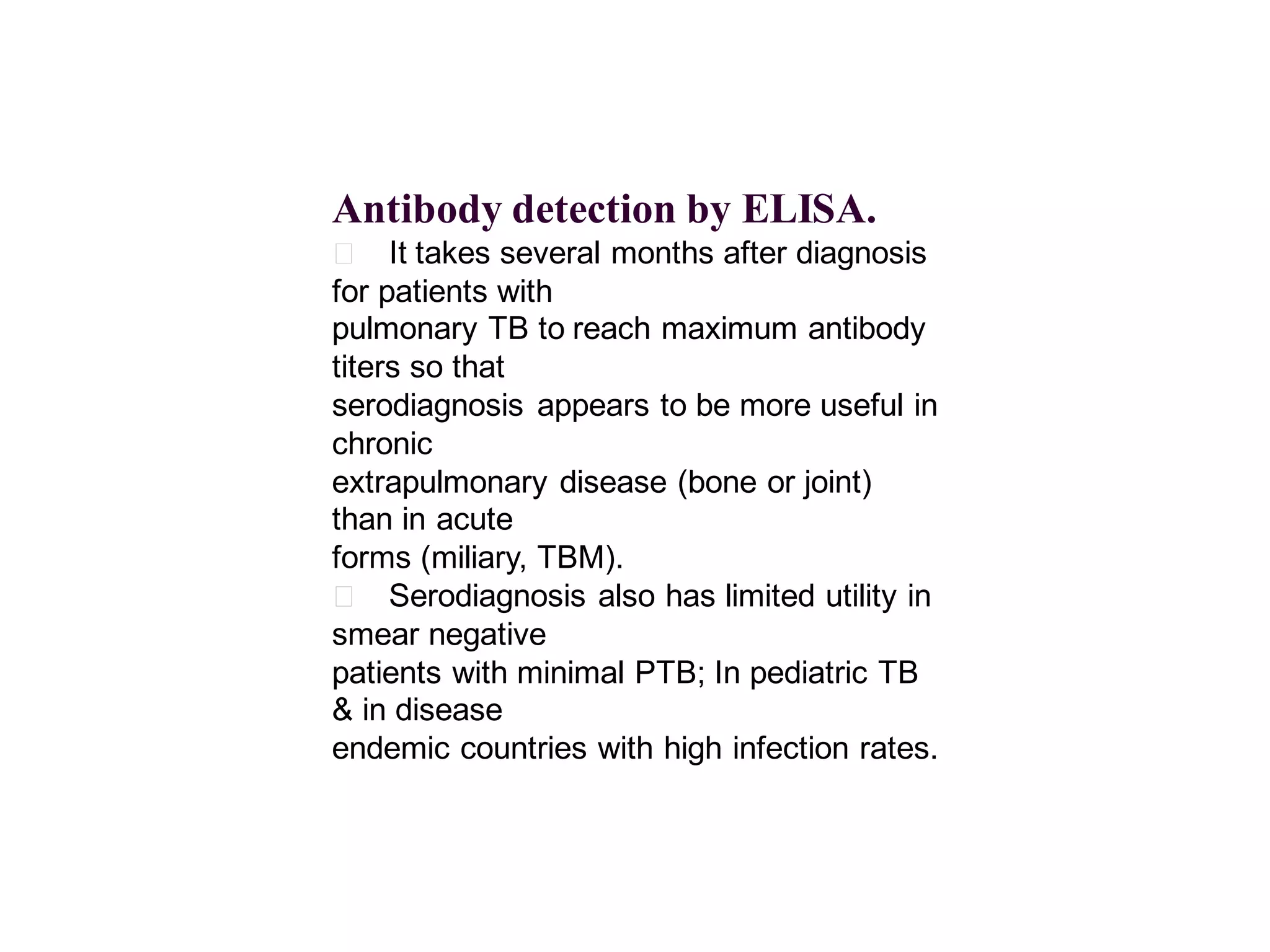 Antibody detection by ELISA.
􀂄 It takes several months after diagnosis
for patients with
pulmonary TB to reach maximum antibody
titers so that
serodiagnosis appears to be more useful in
chronic
extrapulmonary disease (bone or joint)
than in acute
forms (miliary, TBM).
􀂄 Serodiagnosis also has limited utility in
smear negative
patients with minimal PTB; In pediatric TB
& in disease
endemic countries with high infection rates.

 