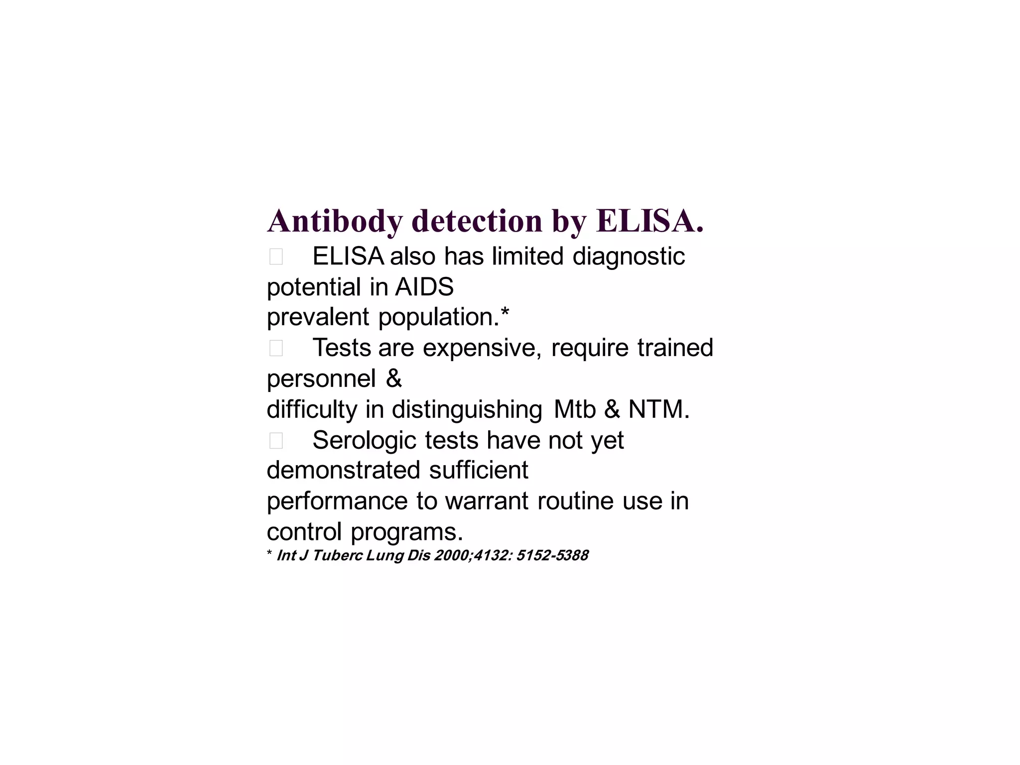Antibody detection by ELISA.
􀂄 ELISA also has limited diagnostic
potential in AIDS
prevalent population.*
􀂄 Tests are expensive, require trained
personnel &
difficulty in distinguishing Mtb & NTM.
􀂄 Serologic tests have not yet
demonstrated sufficient
performance to warrant routine use in
control programs.
* Int J Tuberc Lung Dis 2000;4132: 5152-5388

 