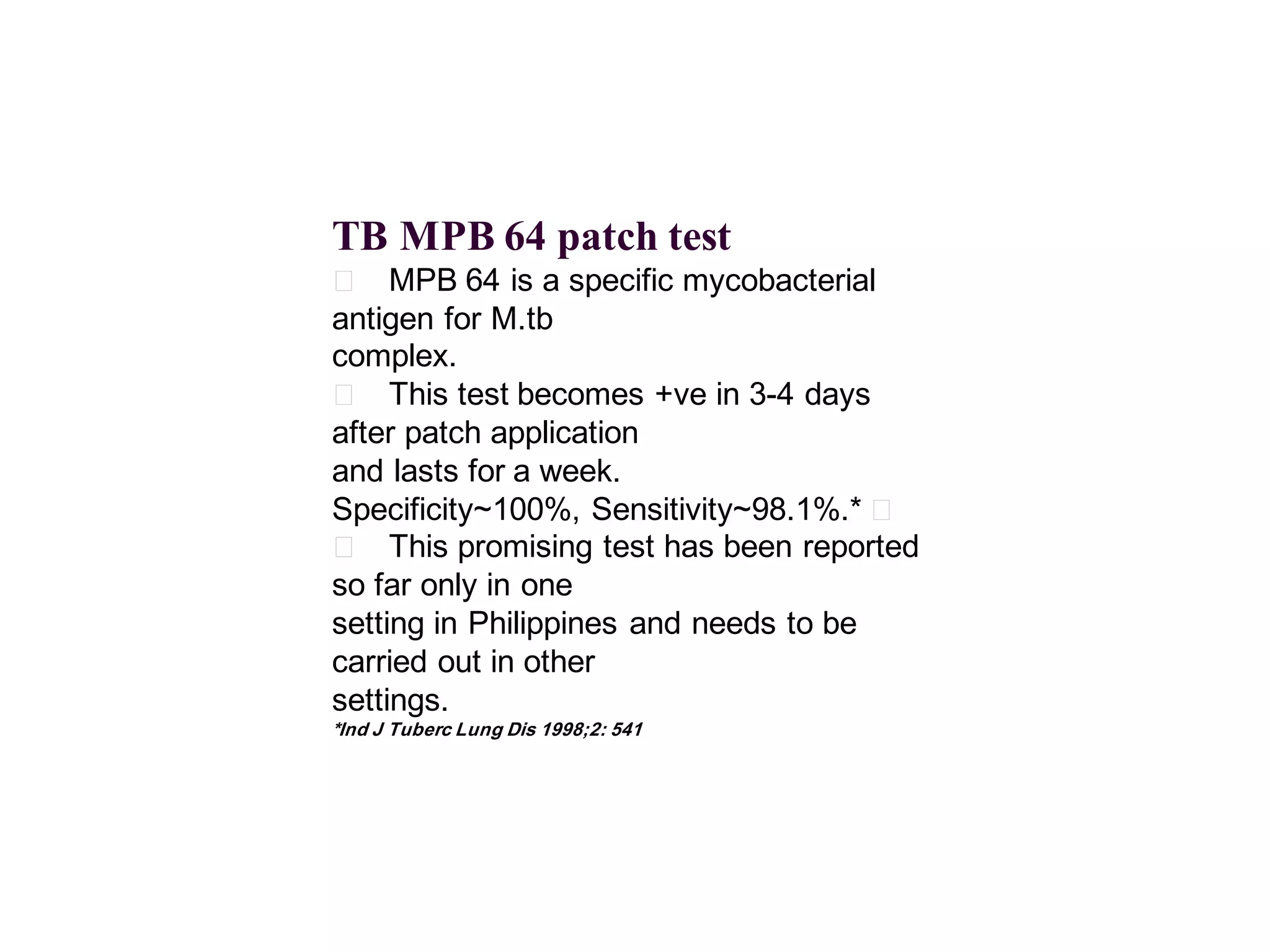 TB MPB 64 patch test
􀂄 MPB 64 is a specific mycobacterial
antigen for M.tb
complex.
􀂄 This test becomes +ve in 3-4 days
after patch application
and lasts for a week.
Specificity~100%, Sensitivity~98.1%.* 􀂄
􀂄 This promising test has been reported
so far only in one
setting in Philippines and needs to be
carried out in other
settings.
*Ind J Tuberc Lung Dis 1998;2: 541

 
