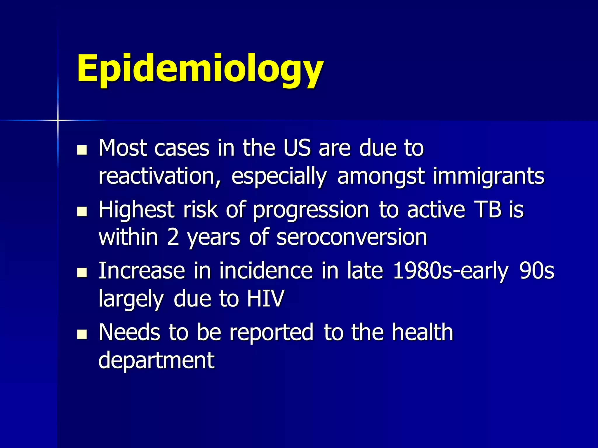 Epidemiology








Most cases in the US are due to
reactivation, especially amongst immigrants
Highest risk of progression to active TB is
within 2 years of seroconversion
Increase in incidence in late 1980s-early 90s
largely due to HIV
Needs to be reported to the health
department

 