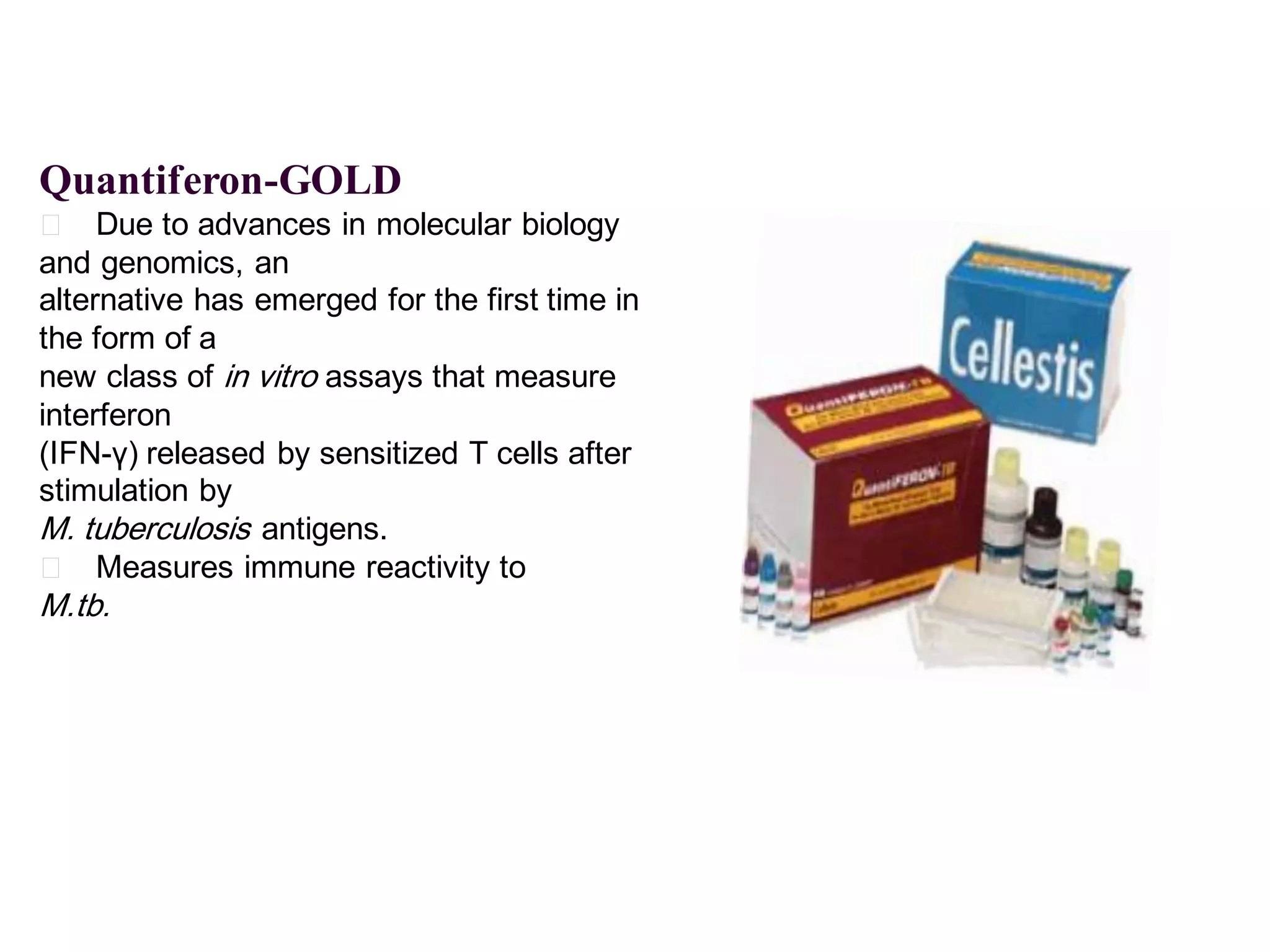 Quantiferon-GOLD
􀂄 Due to advances in molecular biology
and genomics, an
alternative has emerged for the first time in
the form of a
new class of in vitro assays that measure
interferon
(IFN-γ) released by sensitized T cells after
stimulation by
M. tuberculosis antigens.
􀂄 Measures immune reactivity to

M.tb.

 