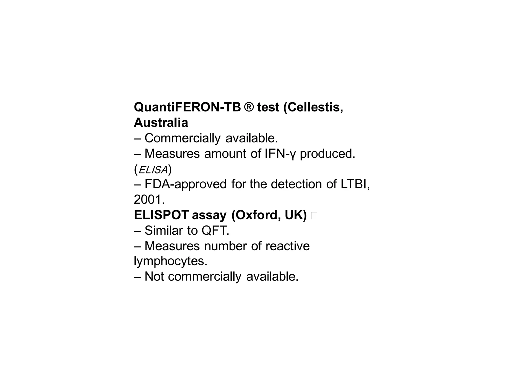 QuantiFERON-TB ® test (Cellestis,
Australia
– Commercially available.
– Measures amount of IFN-γ produced.
(ELISA)
– FDA-approved for the detection of LTBI,
2001.
ELISPOT assay (Oxford, UK) 􀂄
– Similar to QFT.
– Measures number of reactive
lymphocytes.
– Not commercially available.

 