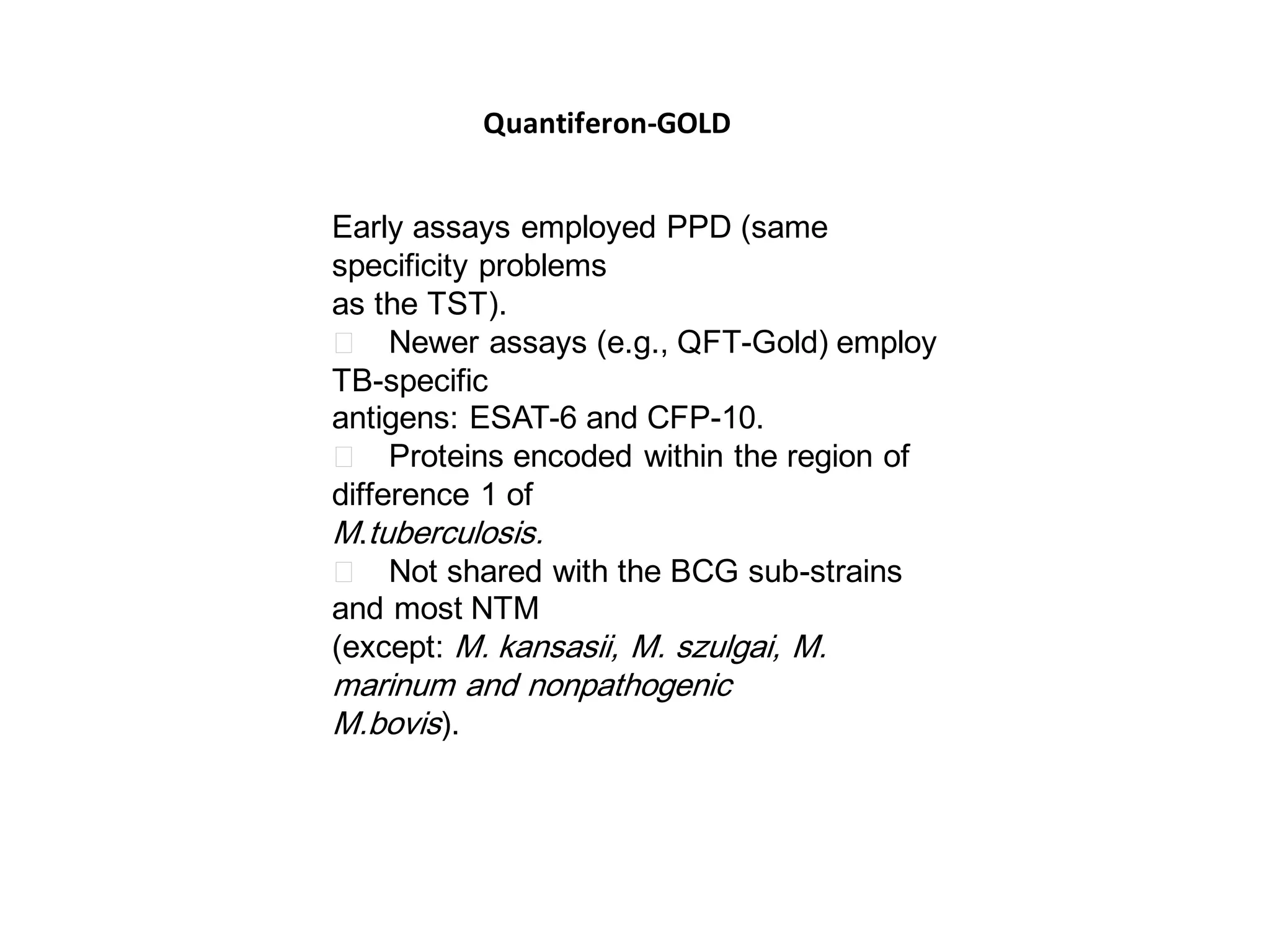 Quantiferon-GOLD
Early assays employed PPD (same
specificity problems
as the TST).
􀂄 Newer assays (e.g., QFT-Gold) employ
TB-specific
antigens: ESAT-6 and CFP-10.
􀂄 Proteins encoded within the region of
difference 1 of
M.tuberculosis.
􀂄 Not shared with the BCG sub-strains
and most NTM
(except: M. kansasii, M. szulgai, M.

marinum and nonpathogenic
M.bovis).

 