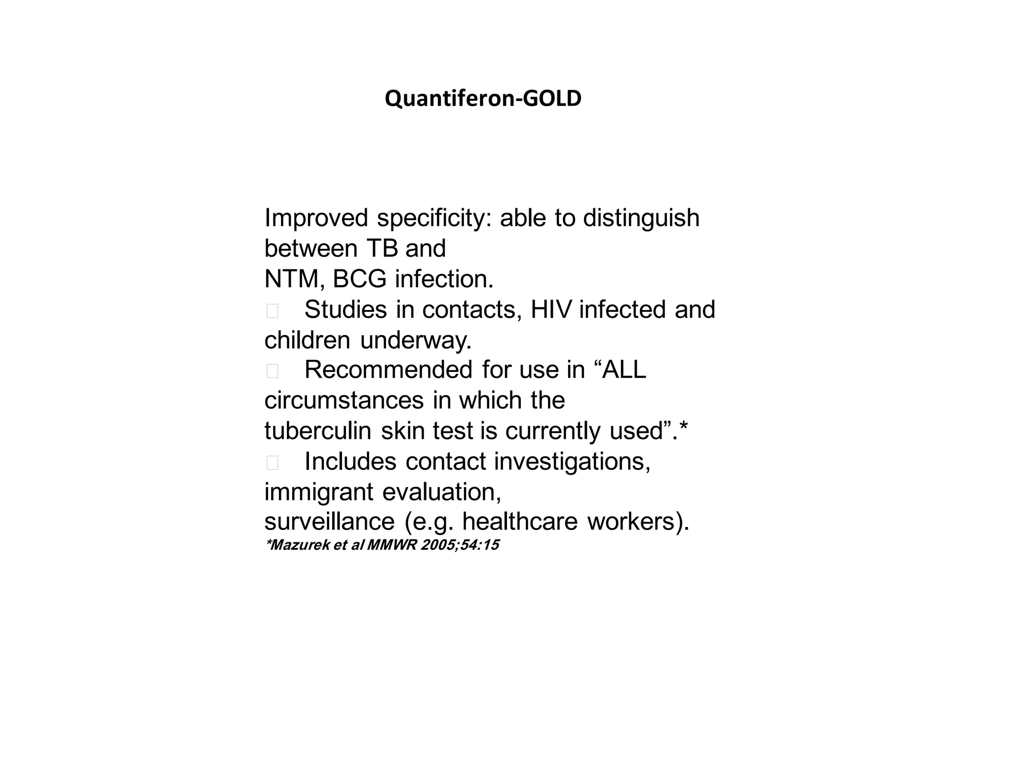 Quantiferon-GOLD

Improved specificity: able to distinguish
between TB and
NTM, BCG infection.
􀂄 Studies in contacts, HIV infected and
children underway.
􀂄 Recommended for use in “ALL
circumstances in which the
tuberculin skin test is currently used”.*
􀂄 Includes contact investigations,
immigrant evaluation,
surveillance (e.g. healthcare workers).
*Mazurek et al MMWR 2005;54:15

 