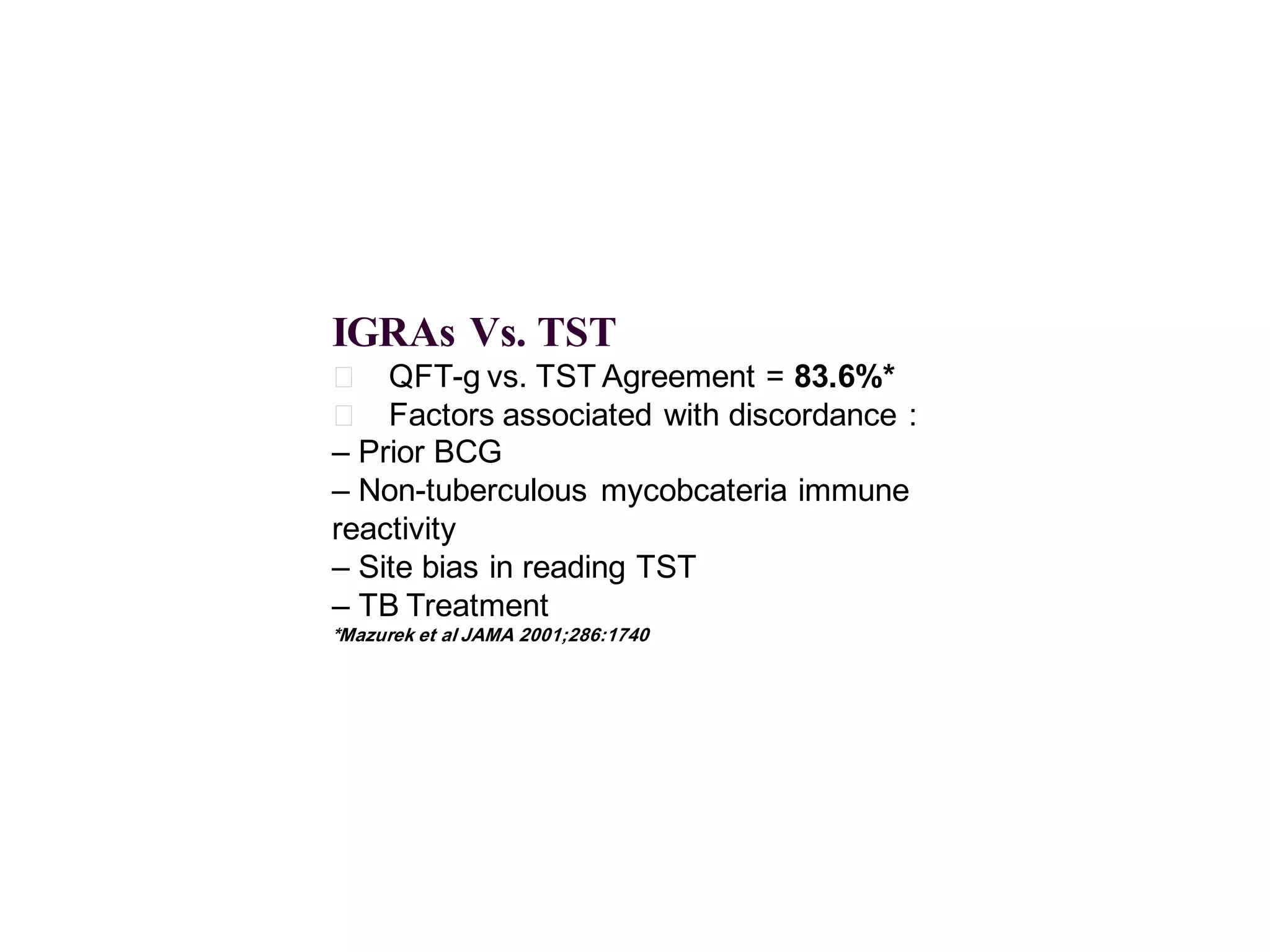 IGRAs Vs. TST
􀂄 QFT-g vs. TST Agreement = 83.6%*
􀂄 Factors associated with discordance :
– Prior BCG
– Non-tuberculous mycobcateria immune
reactivity
– Site bias in reading TST
– TB Treatment
*Mazurek et al JAMA 2001;286:1740

 