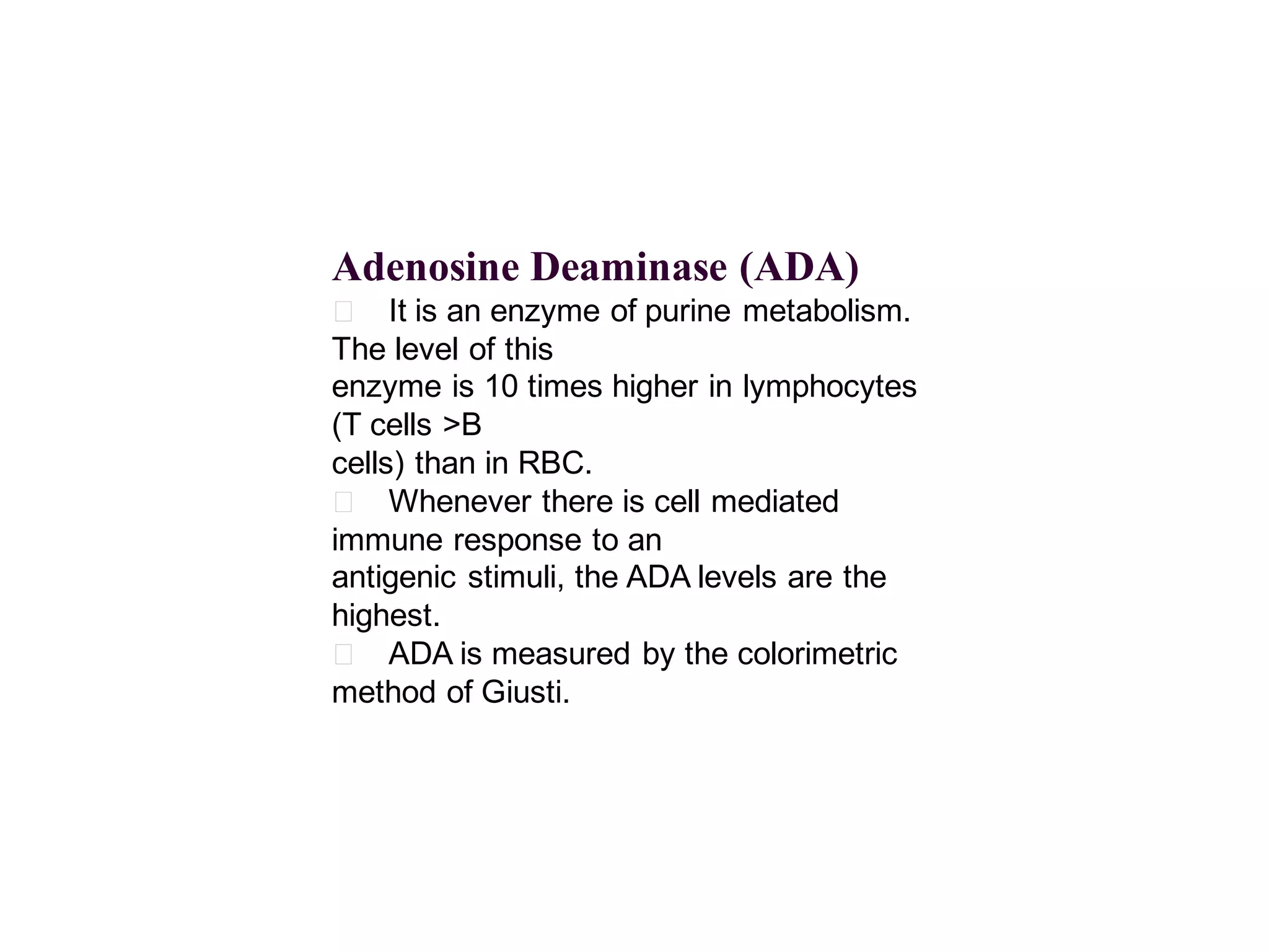 Adenosine Deaminase (ADA)
􀂄 It is an enzyme of purine metabolism.
The level of this
enzyme is 10 times higher in lymphocytes
(T cells >B
cells) than in RBC.
􀂄 Whenever there is cell mediated
immune response to an
antigenic stimuli, the ADA levels are the
highest.
􀂄 ADA is measured by the colorimetric
method of Giusti.

 