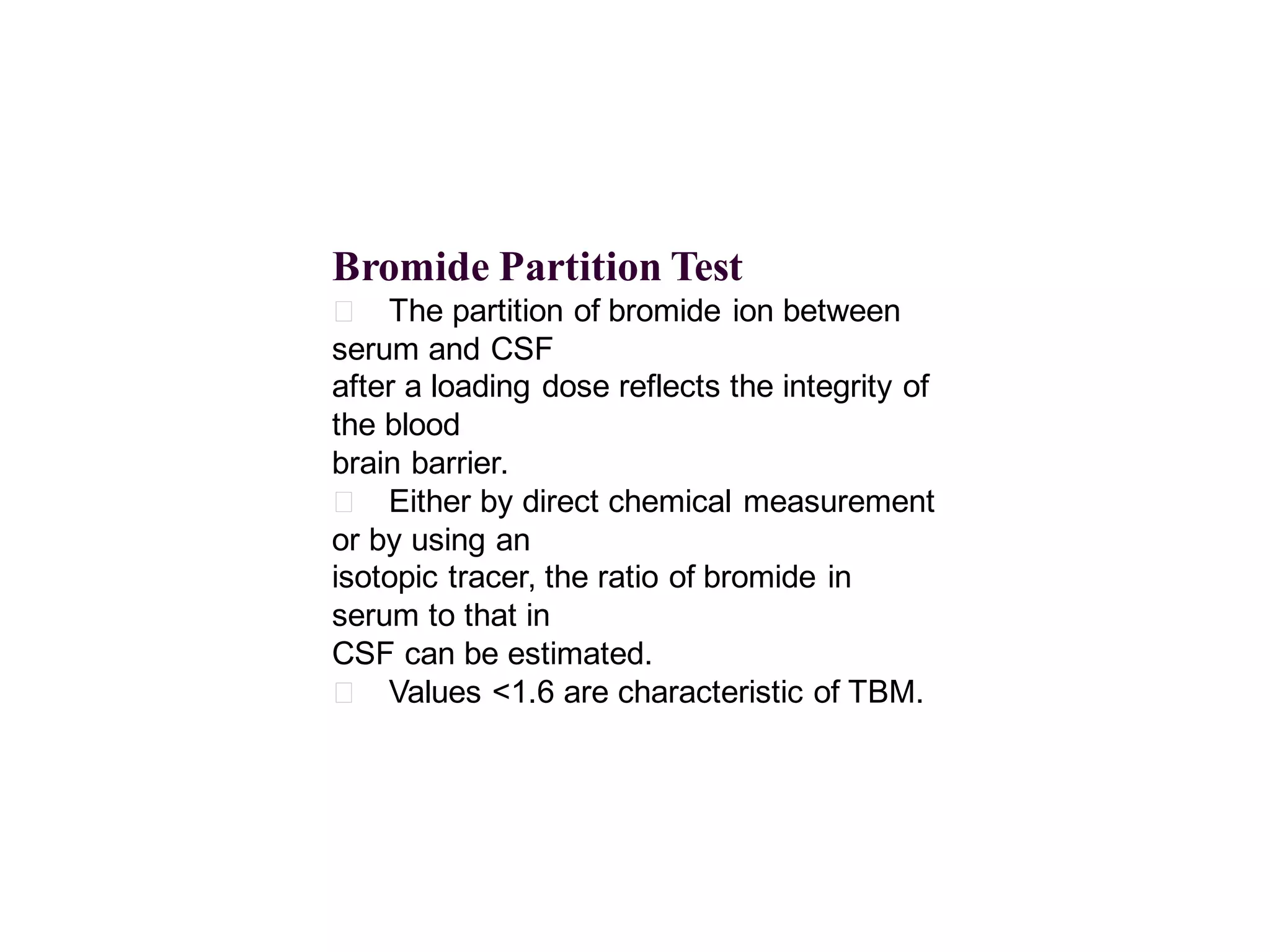 Bromide Partition Test
􀂄 The partition of bromide ion between
serum and CSF
after a loading dose reflects the integrity of
the blood
brain barrier.
􀂄 Either by direct chemical measurement
or by using an
isotopic tracer, the ratio of bromide in
serum to that in
CSF can be estimated.
􀂄 Values <1.6 are characteristic of TBM.

 