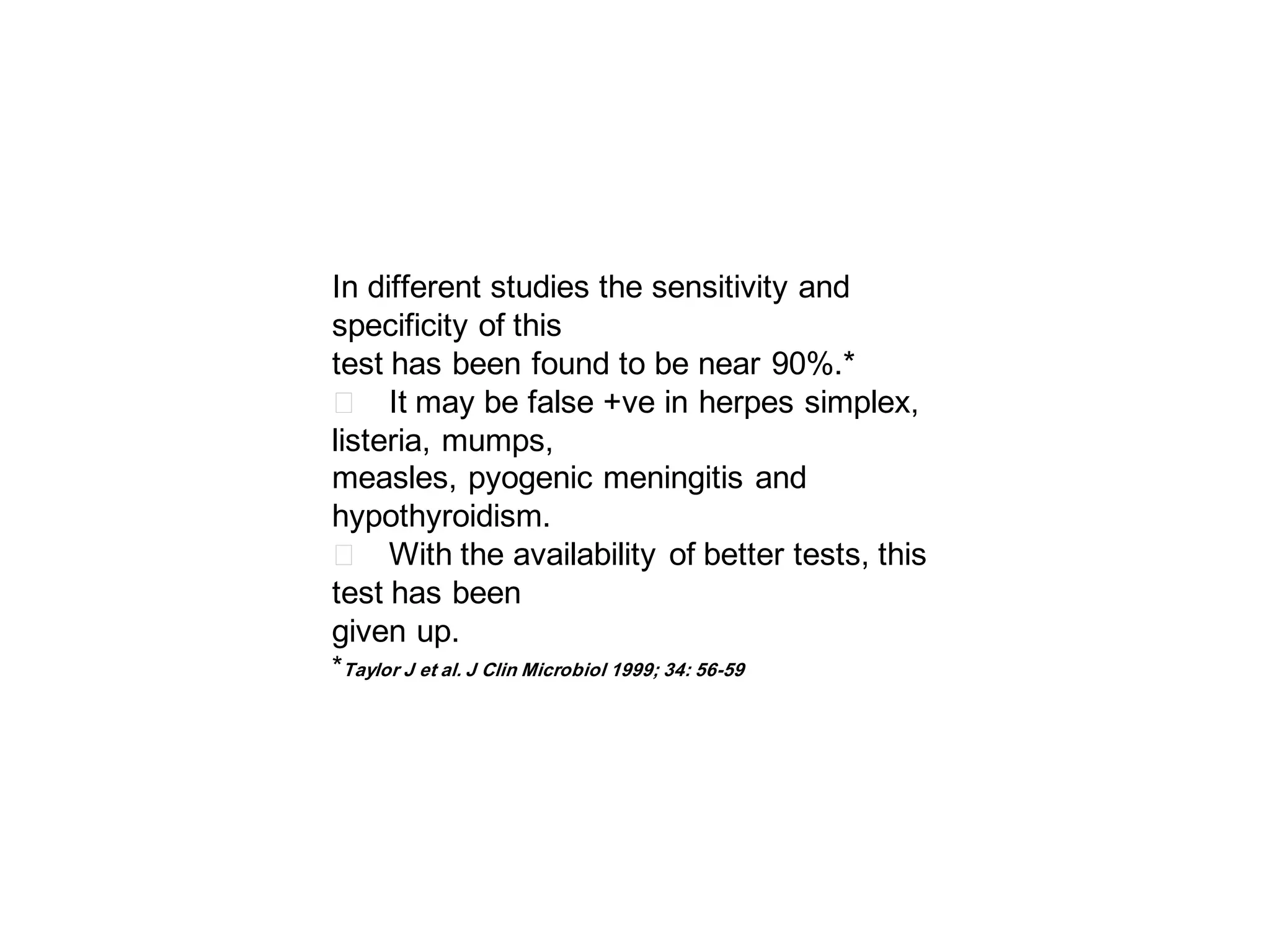 In different studies the sensitivity and
specificity of this
test has been found to be near 90%.*
􀂄 It may be false +ve in herpes simplex,
listeria, mumps,
measles, pyogenic meningitis and
hypothyroidism.
􀂄 With the availability of better tests, this
test has been
given up.
*Taylor J et al. J Clin Microbiol 1999; 34: 56-59

 