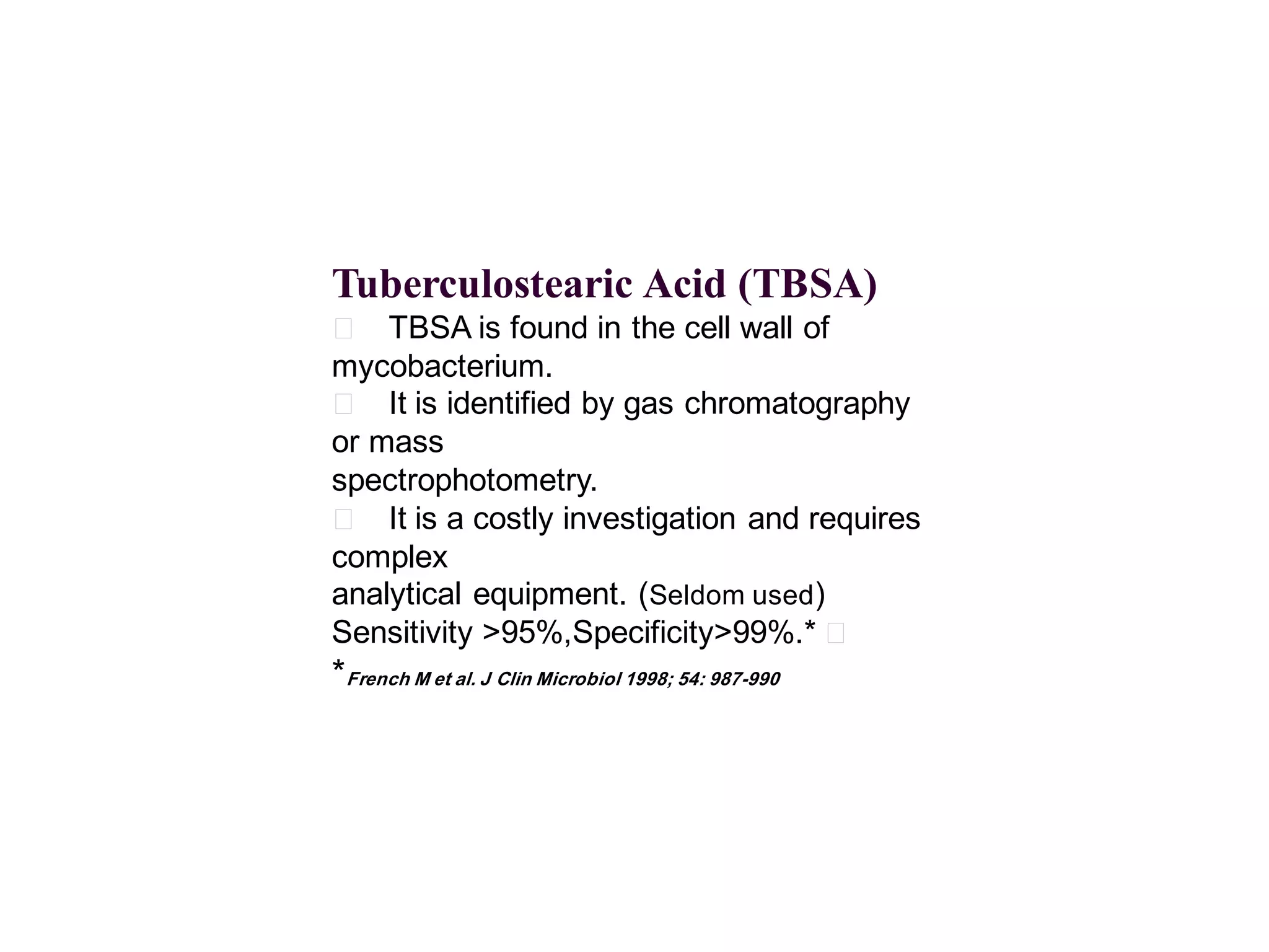 Tuberculostearic Acid (TBSA)
􀂄 TBSA is found in the cell wall of
mycobacterium.
􀂄 It is identified by gas chromatography
or mass
spectrophotometry.
􀂄 It is a costly investigation and requires
complex
analytical equipment. (Seldom used)
Sensitivity >95%,Specificity>99%.* 􀂄

*French M et al. J Clin Microbiol 1998; 54: 987-990

 