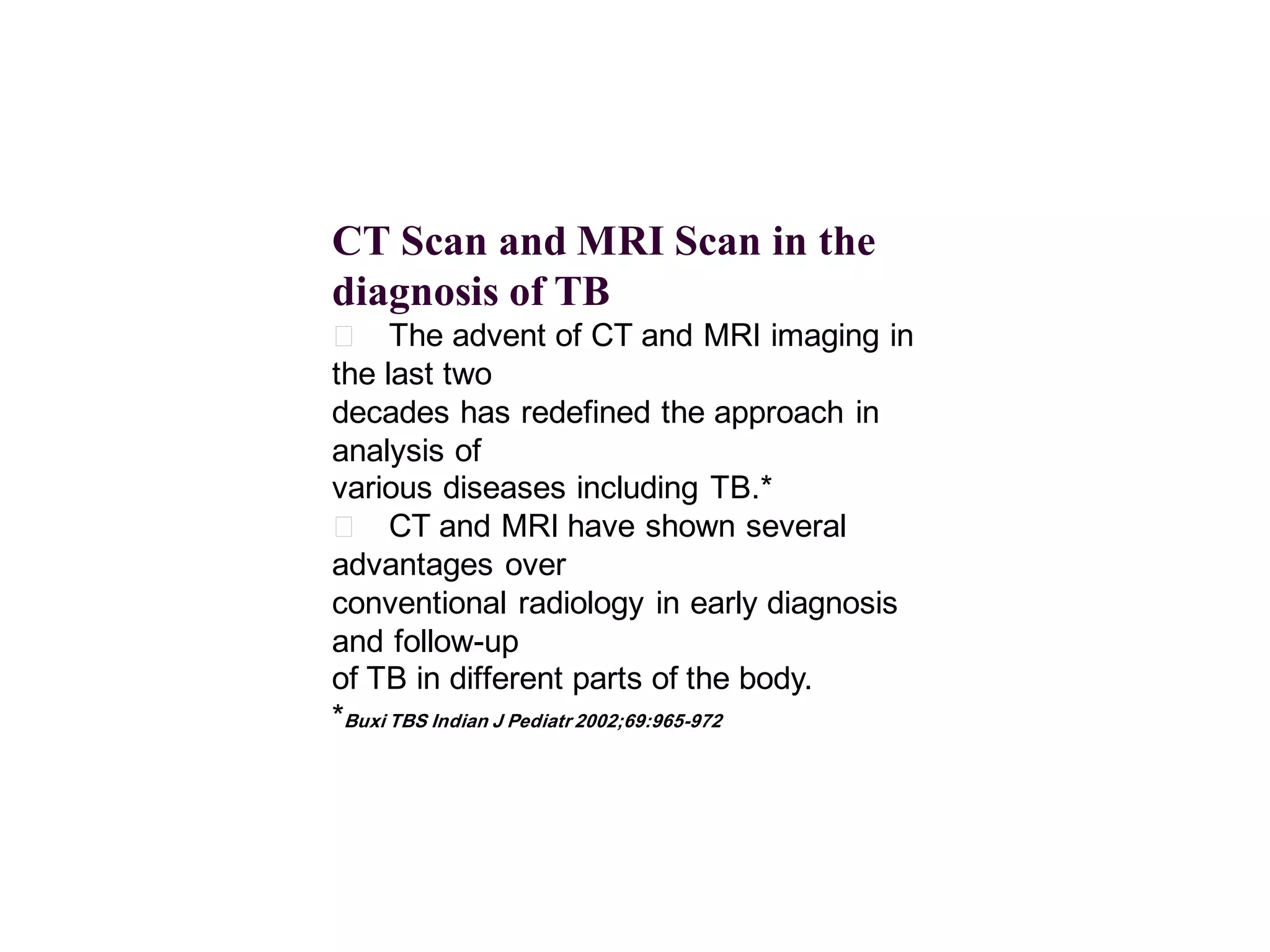 CT Scan and MRI Scan in the
diagnosis of TB
􀂄 The advent of CT and MRI imaging in
the last two
decades has redefined the approach in
analysis of
various diseases including TB.*
􀂄 CT and MRI have shown several
advantages over
conventional radiology in early diagnosis
and follow-up
of TB in different parts of the body.
*Buxi TBS Indian J Pediatr 2002;69:965-972

 