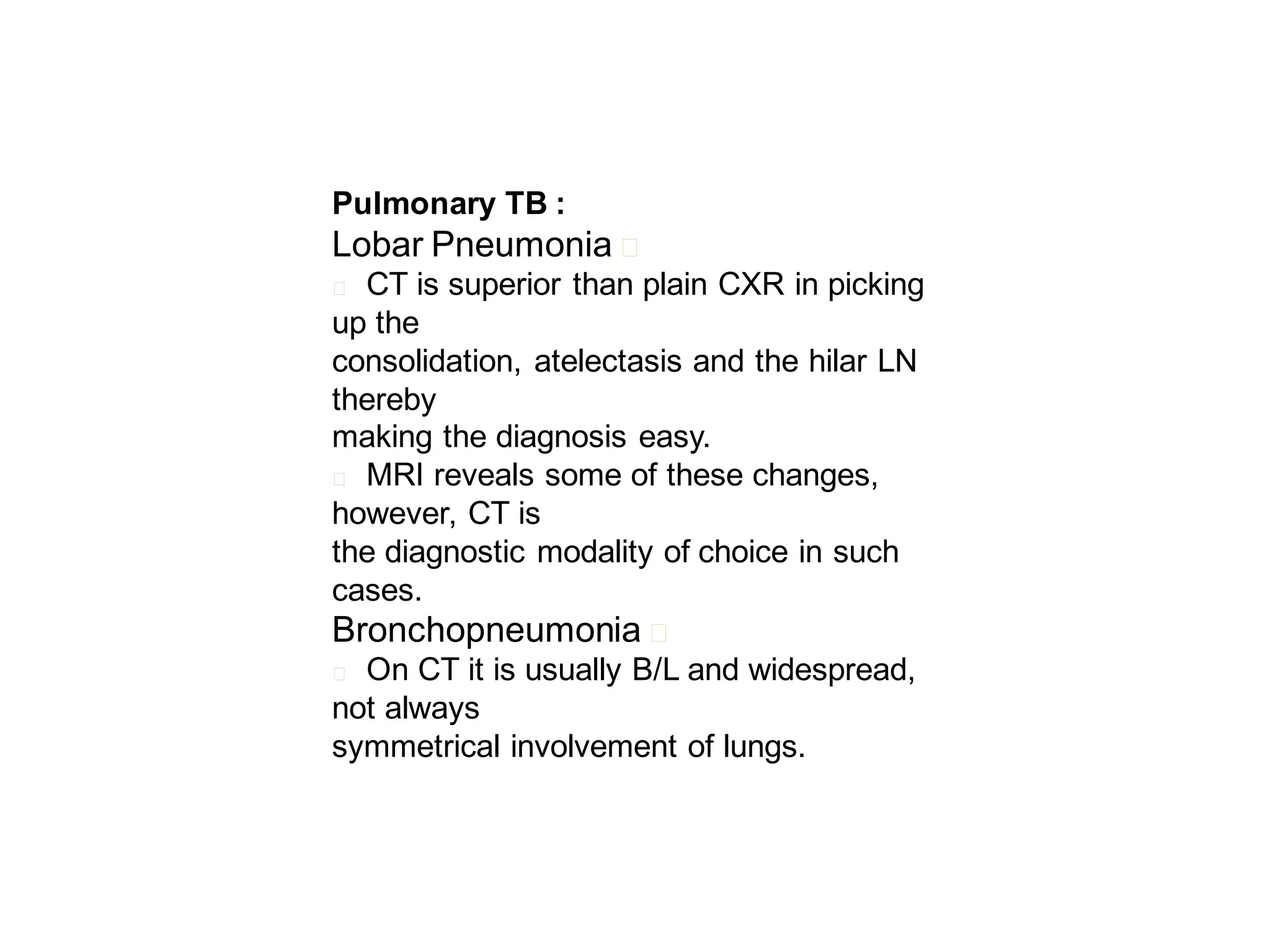 Pulmonary TB :

Lobar Pneumonia

􀂄

CT is superior than plain CXR in picking
up the
consolidation, atelectasis and the hilar LN
thereby
making the diagnosis easy.
􀂄 MRI reveals some of these changes,
however, CT is
the diagnostic modality of choice in such
cases.
􀂄

Bronchopneumonia

􀂄

On CT it is usually B/L and widespread,
not always
symmetrical involvement of lungs.
􀂄

 