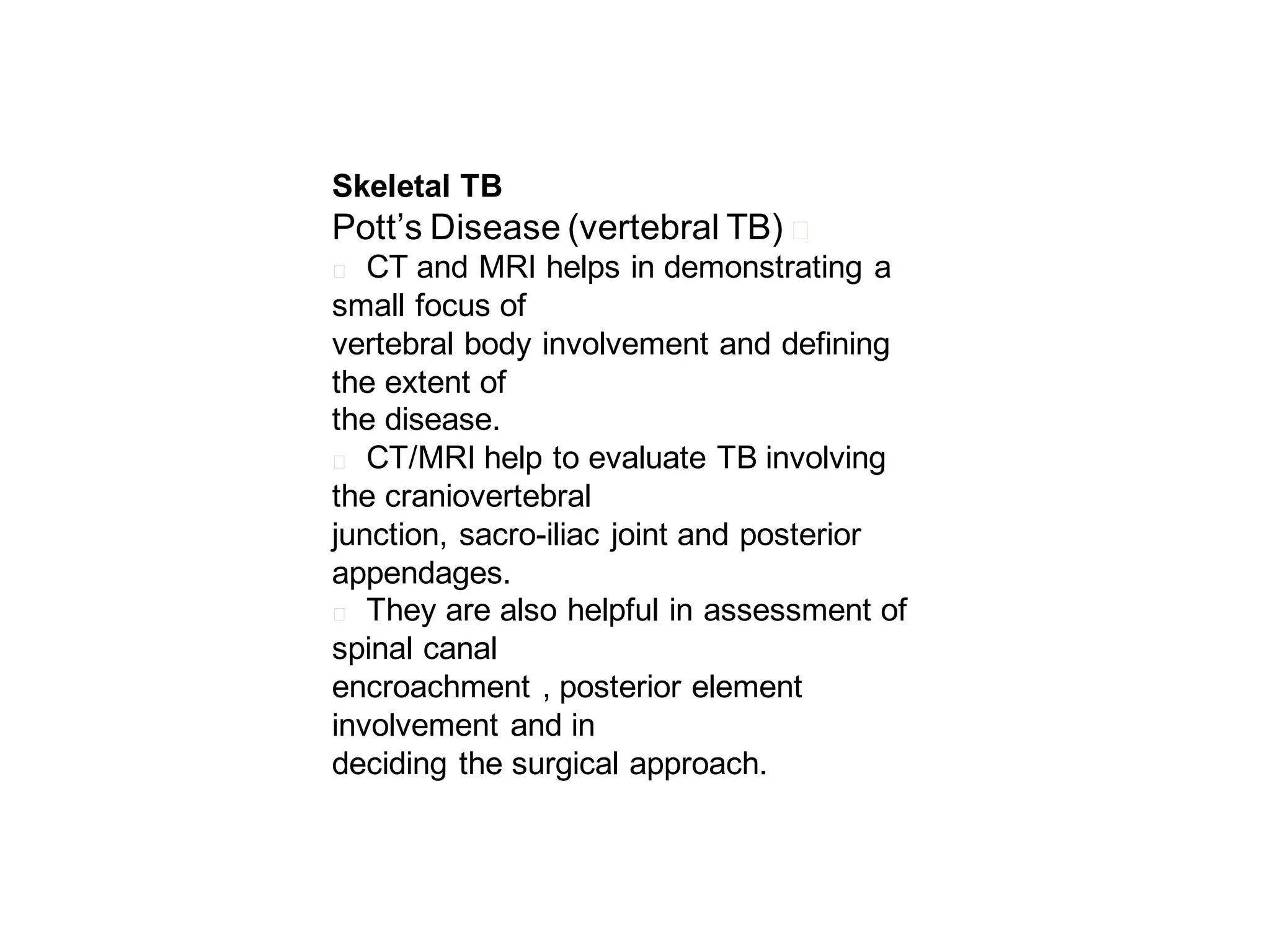 Skeletal TB

Pott’s Disease (vertebral TB)

􀂄

CT and MRI helps in demonstrating a
small focus of
vertebral body involvement and defining
the extent of
the disease.
􀂄 CT/MRI help to evaluate TB involving
the craniovertebral
junction, sacro-iliac joint and posterior
appendages.
􀂄 They are also helpful in assessment of
spinal canal
encroachment , posterior element
involvement and in
deciding the surgical approach.
􀂄

 