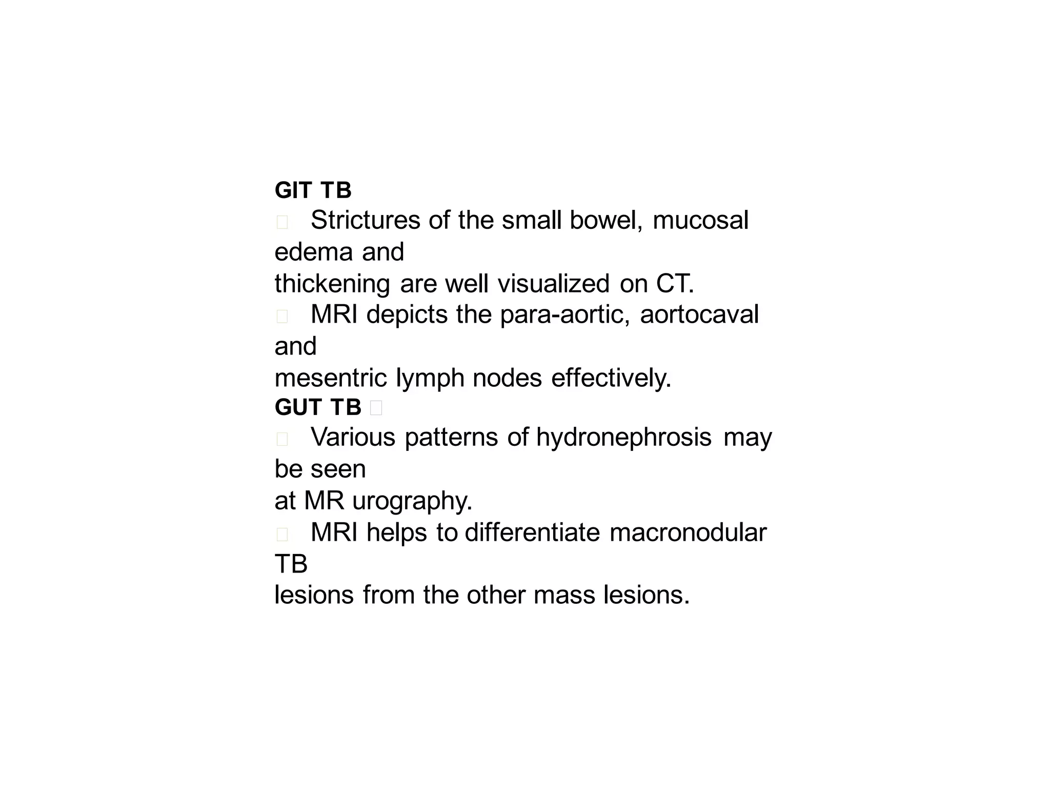 GIT TB

Strictures of the small bowel, mucosal
edema and
thickening are well visualized on CT.
􀂄 MRI depicts the para-aortic, aortocaval
and
mesentric lymph nodes effectively.
􀂄

GUT TB 􀂄

Various patterns of hydronephrosis may
be seen
at MR urography.
􀂄 MRI helps to differentiate macronodular
TB
lesions from the other mass lesions.
􀂄

 