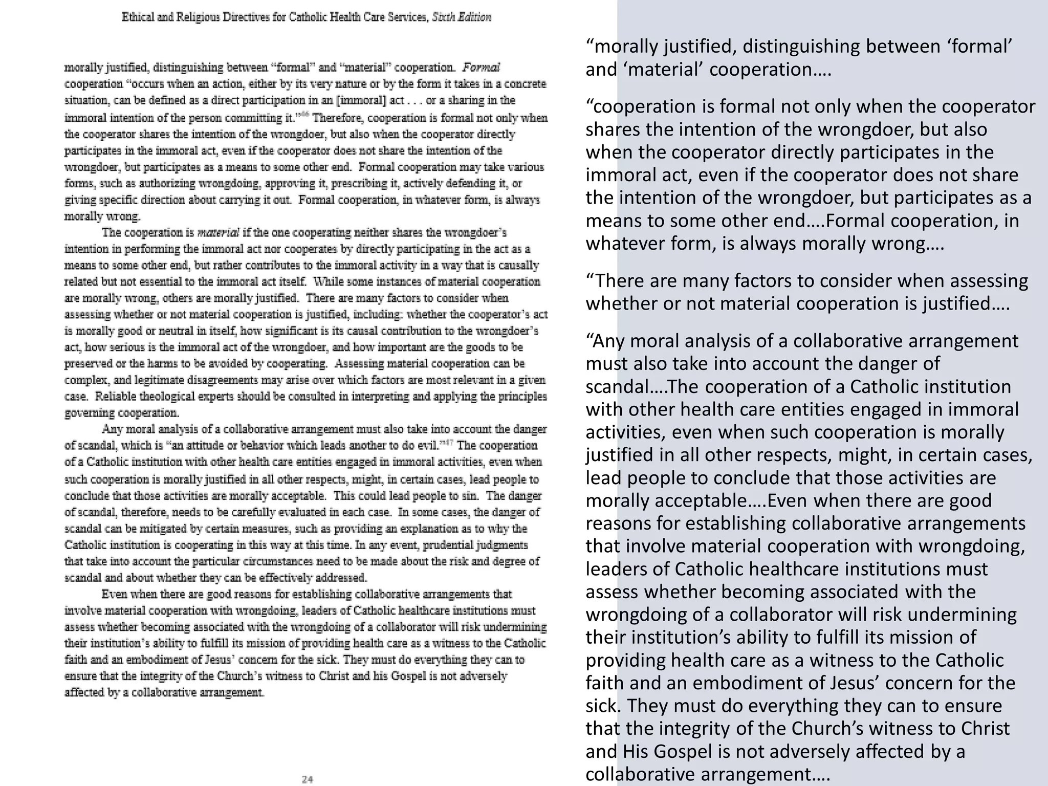 “morally justified, distinguishing between ‘formal’
and ‘material’ cooperation….
“cooperation is formal not only when the cooperator
shares the intention of the wrongdoer, but also
when the cooperator directly participates in the
immoral act, even if the cooperator does not share
the intention of the wrongdoer, but participates as a
means to some other end….Formal cooperation, in
whatever form, is always morally wrong….
“There are many factors to consider when assessing
whether or not material cooperation is justified….
“Any moral analysis of a collaborative arrangement
must also take into account the danger of
scandal….The cooperation of a Catholic institution
with other health care entities engaged in immoral
activities, even when such cooperation is morally
justified in all other respects, might, in certain cases,
lead people to conclude that those activities are
morally acceptable….Even when there are good
reasons for establishing collaborative arrangements
that involve material cooperation with wrongdoing,
leaders of Catholic healthcare institutions must
assess whether becoming associated with the
wrongdoing of a collaborator will risk undermining
their institution’s ability to fulfill its mission of
providing health care as a witness to the Catholic
faith and an embodiment of Jesus’ concern for the
sick. They must do everything they can to ensure
that the integrity of the Church’s witness to Christ
and His Gospel is not adversely affected by a
collaborative arrangement….
 