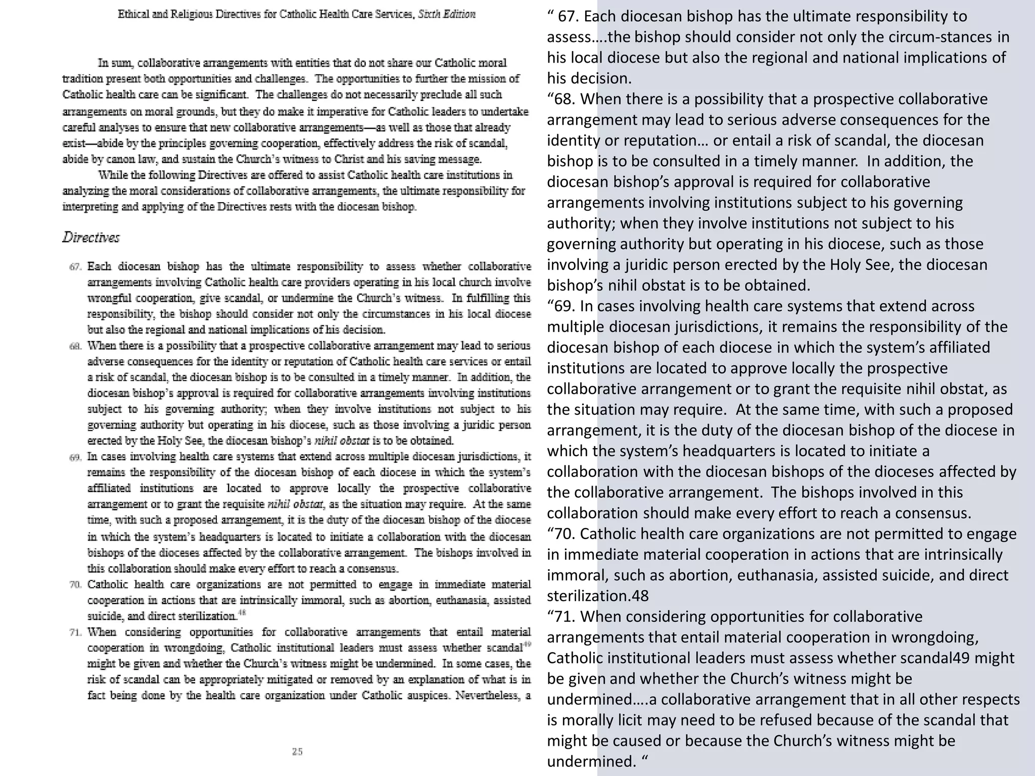 “ 67. Each diocesan bishop has the ultimate responsibility to
assess….the bishop should consider not only the circum-stances in
his local diocese but also the regional and national implications of
his decision.
“68. When there is a possibility that a prospective collaborative
arrangement may lead to serious adverse consequences for the
identity or reputation… or entail a risk of scandal, the diocesan
bishop is to be consulted in a timely manner. In addition, the
diocesan bishop’s approval is required for collaborative
arrangements involving institutions subject to his governing
authority; when they involve institutions not subject to his
governing authority but operating in his diocese, such as those
involving a juridic person erected by the Holy See, the diocesan
bishop’s nihil obstat is to be obtained.
“69. In cases involving health care systems that extend across
multiple diocesan jurisdictions, it remains the responsibility of the
diocesan bishop of each diocese in which the system’s affiliated
institutions are located to approve locally the prospective
collaborative arrangement or to grant the requisite nihil obstat, as
the situation may require. At the same time, with such a proposed
arrangement, it is the duty of the diocesan bishop of the diocese in
which the system’s headquarters is located to initiate a
collaboration with the diocesan bishops of the dioceses affected by
the collaborative arrangement. The bishops involved in this
collaboration should make every effort to reach a consensus.
“70. Catholic health care organizations are not permitted to engage
in immediate material cooperation in actions that are intrinsically
immoral, such as abortion, euthanasia, assisted suicide, and direct
sterilization.48
“71. When considering opportunities for collaborative
arrangements that entail material cooperation in wrongdoing,
Catholic institutional leaders must assess whether scandal49 might
be given and whether the Church’s witness might be
undermined….a collaborative arrangement that in all other respects
is morally licit may need to be refused because of the scandal that
might be caused or because the Church’s witness might be
undermined. “
 