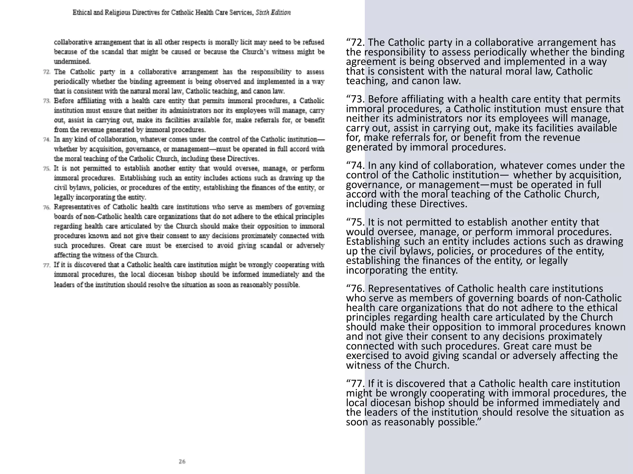 “72. The Catholic party in a collaborative arrangement has
the responsibility to assess periodically whether the binding
agreement is being observed and implemented in a way
that is consistent with the natural moral law, Catholic
teaching, and canon law.
“73. Before affiliating with a health care entity that permits
immoral procedures, a Catholic institution must ensure that
neither its administrators nor its employees will manage,
carry out, assist in carrying out, make its facilities available
for, make referrals for, or benefit from the revenue
generated by immoral procedures.
“74. In any kind of collaboration, whatever comes under the
control of the Catholic institution— whether by acquisition,
governance, or management—must be operated in full
accord with the moral teaching of the Catholic Church,
including these Directives.
“75. It is not permitted to establish another entity that
would oversee, manage, or perform immoral procedures.
Establishing such an entity includes actions such as drawing
up the civil bylaws, policies, or procedures of the entity,
establishing the finances of the entity, or legally
incorporating the entity.
“76. Representatives of Catholic health care institutions
who serve as members of governing boards of non-Catholic
health care organizations that do not adhere to the ethical
principles regarding health care articulated by the Church
should make their opposition to immoral procedures known
and not give their consent to any decisions proximately
connected with such procedures. Great care must be
exercised to avoid giving scandal or adversely affecting the
witness of the Church.
“77. If it is discovered that a Catholic health care institution
might be wrongly cooperating with immoral procedures, the
local diocesan bishop should be informed immediately and
the leaders of the institution should resolve the situation as
soon as reasonably possible.”
 