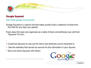 Google Squared http://www.google.com/squared   Google Squared is a search tool that helps quickly build a collection of facts from the Web for any topic you specify. Facts about the topic are organized as a table of items and attributes (we call them "Squares" for fun)..  . Customize Squares to see just the items and attributes you're interested in. See the websites that served as sources for the information in your Square. Save and share Squares with others  