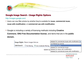 Google Image Search - Usage Rights Options http://images.google.com/   Users can now filter photos by whether they're available for  reuse ,  commercial reuse ,  reuse with modification , or  commercial use with modification .  Google is including a variety of licensing methods including  Creative Commons ,  GNU Free Documentation license , and items that are in the  public domain.   