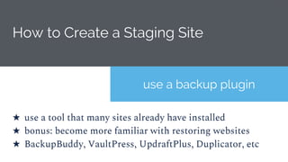 How to Create a Staging Site
use a backup plugin
★ use a tool that many sites already have installed
★ bonus: become more familiar with restoring websites
★ BackupBuddy, VaultPress, UpdraftPlus, Duplicator, etc
 