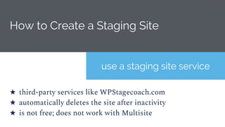 How to Create a Staging Site
use a staging site service
★ third-party services like WPStagecoach.com
★ automatically deletes the site after inactivity
★ is not free; does not work with Multisite
 