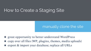 How to Create a Staging Site
manually clone the site
★ great opportunity to better understand WordPress
★ copy over all files (WP, plugins, themes, media uploads)
★ export & import your database; replace all URLs
 