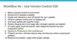 Workflow #2 - Use Version Control (Git)
1. Make a backup of both environments
2. Review list of updates available
3. Create and checkout a new Git branch for your updates
4. Perform updates one-by-one on Staging site
5. Test each update with specific cases
6. Review Staging site’s front page after all plugin updates are applied.
7. If it looks good, push the branch, then merge this branch into your
Production branch
8. Deploy to Production with confidence!
9. If there’s an error, roll back step by step and discover what is causing the
problem
10.Resolve the problem / apply other plugin updates
 