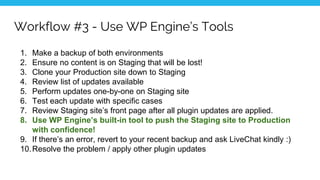 Workflow #3 - Use WP Engine’s Tools
1. Make a backup of both environments
2. Ensure no content is on Staging that will be lost!
3. Clone your Production site down to Staging
4. Review list of updates available
5. Perform updates one-by-one on Staging site
6. Test each update with specific cases
7. Review Staging site’s front page after all plugin updates are applied.
8. Use WP Engine’s built-in tool to push the Staging site to Production
with confidence!
9. If there’s an error, revert to your recent backup and ask LiveChat kindly :)
10.Resolve the problem / apply other plugin updates
 