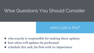 Wise Questions You Should Consider
who’s job is this?
★ who exactly is responsible for making these updates
★ how often will updates be performed
★ schedule this task; be firm with its importance
 