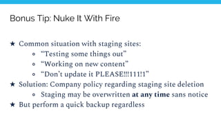 Bonus Tip: Nuke It With Fire
★ Common situation with staging sites:
○ “Testing some things out”
○ “Working on new content”
○ “Don’t update it PLEASE!!!111!1”
★ Solution: Company policy regarding staging site deletion
○ Staging may be overwritten at any time sans notice
★ But perform a quick backup regardless
 